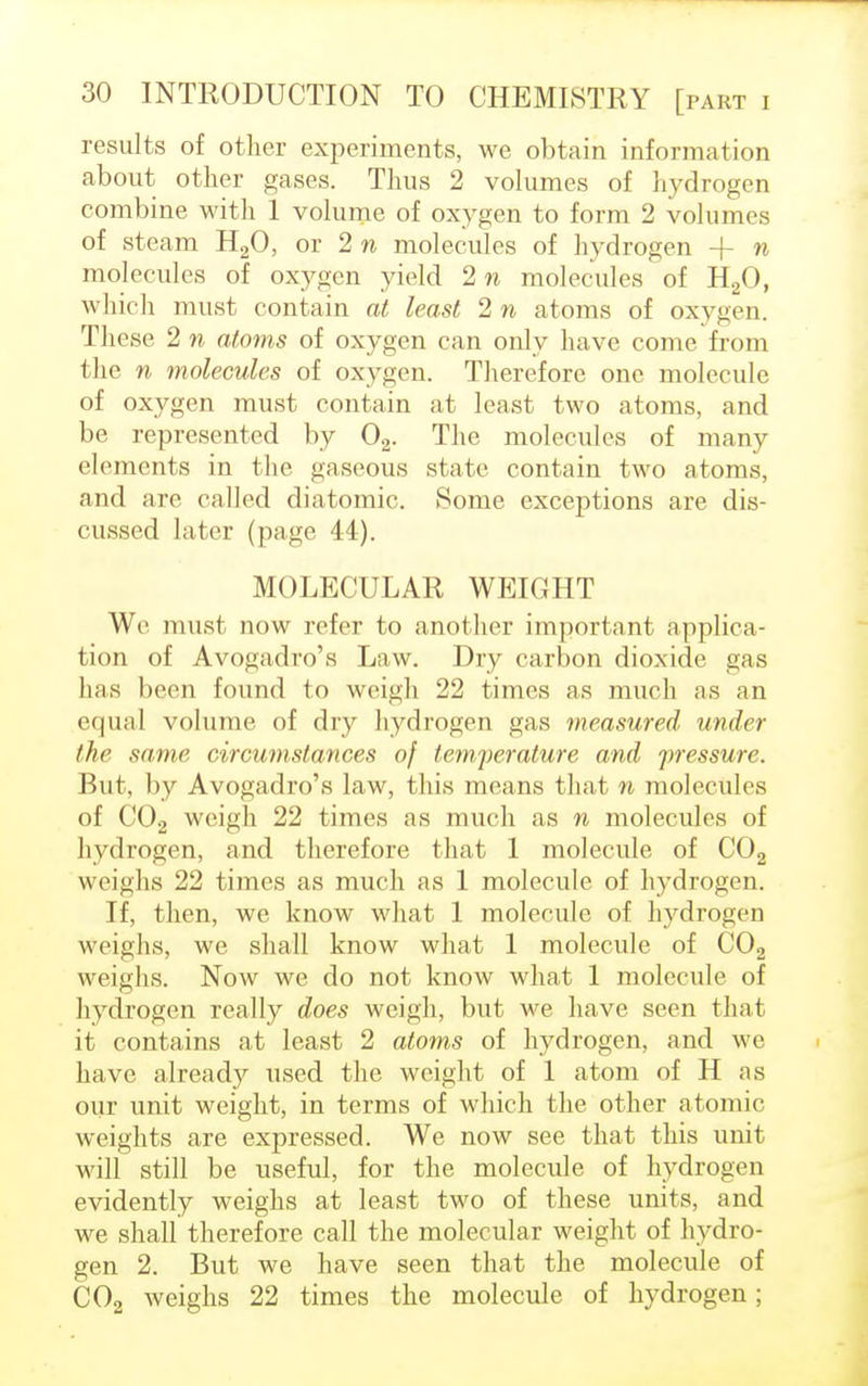 results of other experiments, we obtain information about other gases. Thus 2 volumes of hydrogen combine with 1 volume of oxygen to form 2 volumes of steam H20, or 2 n molecules of hydrogen + n molecules of oxygen yield 2 n molecules of H20, which must contain at least 2 n atoms of oxygen. These 2 n atoms of oxygen can only have come from the n molecules of oxygen. Therefore one molecule of oxygen must contain at least two atoms, and be represented by 02. The molecules of many elements in the gaseous state contain two atoms, and are called diatomic. Some exceptions are dis- cussed later (page 44). MOLECULAR WEIGHT We must now refer to another important applica- tion of Avogadro's Law. Dry carbon dioxide gas has been found to weigh 22 times as much as an equal volume of dry hydrogen gas measured under the same circumstances of temperature and pressure. But, by Avogadro's law, this means that n molecules of C02 weigh 22 times as much as n molecules of hydrogen, and therefore that 1 molecule of C02 weighs 22 times as much as 1 molecule of hydrogen. If, then, we know what 1 molecule of hydrogen weighs, we shall know what 1 molecule of C02 weighs. Now we do not know what 1 molecule of hydrogen really does weigh, but we have seen that it contains at least 2 atoms of hydrogen, and we have already used the weight of 1 atom of H as our unit weight, in terms of which the other atomic weights are expressed. We now see that this unit will still be useful, for the molecule of hydrogen evidently weighs at least two of these units, and we shall therefore call the molecular weight of hydro- gen 2. But we have seen that the molecule of C02 weighs 22 times the molecule of hydrogen;