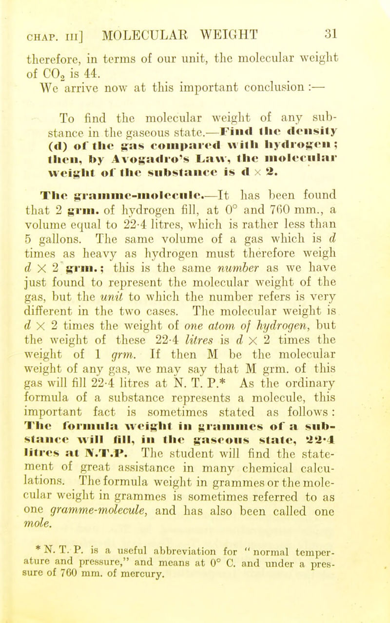 therefore, in terms of our unit, the molecular weight of C02 is 44. We arrive now at this important conclusion :— To find the molecular weight of any sub- stance in the gaseous state.—Find llic density (d) of the gas compared with hydrogen; then, by Avogadro's Law, the molecular weight of the substance is d x 2. The gramme-molecule.—It has been found that 2 grin, of hydrogen fill, at 0° and 760 mm., a volume equal to 22-4 litres, which is rather less than 5 gallons. The same volume of a gas which is d times as heavy as hydrogen must therefore weigh d X 2 gnu.; this is the same number as we have just found to represent the molecular weight of the gas, but the unit to which the number refers is very different in the two cases. The molecular weight is d X 2 times the weight of one atom of hydrogen, but the weight of these 22-4 litres is d X 2 times the weight of 1 grm. If then M be the molecular weight of any gas, we may say that M grm. of this gas will fill 22-4 litres at N. T. P.* As the ordinary formula of a substance represents a molecule, this important fact is sometimes stated as follows: The formula weight in grammes of a sub- stance will till, in the gaseous state, 22*4 litres at N.T.P. The student will find the state- ment of great assistance in many chemical calcu- lations. The formula weight in grammes or the mole- cular weight in grammes is sometimes referred to as one gramme-molecule, and has also been called one mole. * N. T. P. is a useful abbreviation for  normal temper- ature and pressure, and means at 0° C. and under a pres- sure of 760 mm. of mercury.