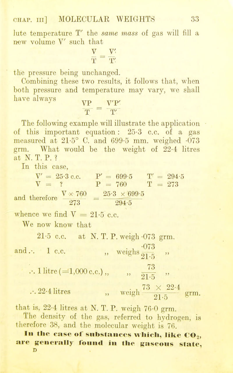 lute temperature T the same mass of gas will fill a new volume V such that Y _ T' T ~ T the pressure being unchanged. Combining these two results, it follows that, when both pressure and temperature may vary, we shall have always yp y,p, The following example will illustrate the application of this important equation: 25-3 c.c. of a gas measured at 21-5° C. and 699-5 mm. weighed -073 grm. What would be the weight of 224 litres at N. T. P. ? In this case, V = 25-3 c.c. F = 699-5 T' = 294-5 V = ? P = 760 T = 273 , V x 760 25-3 x 699-5 and therefore —- - = ■- -~ 273 294-5 whence we find V = 21-5 c.c. We now know that 21-5 c.c. at N. T. P. weigh-073 grm. A , . , -073 and.-. 1 c.c. „ weighs oT^ „ 1 litre (=1,000 cc.)„ 73 21-5 99 . . 73 X 22-4 .-. 22-4 litres „ weigh ^tt~ grm. that is, 22-4 litres at N. T. P. weigh 76-0 grm. The density of the gas, referred to hydrogen, is therefore 38, and the molecular weight is 76. In the case of substances which, like C02, are generally found in the gaseous slate, D