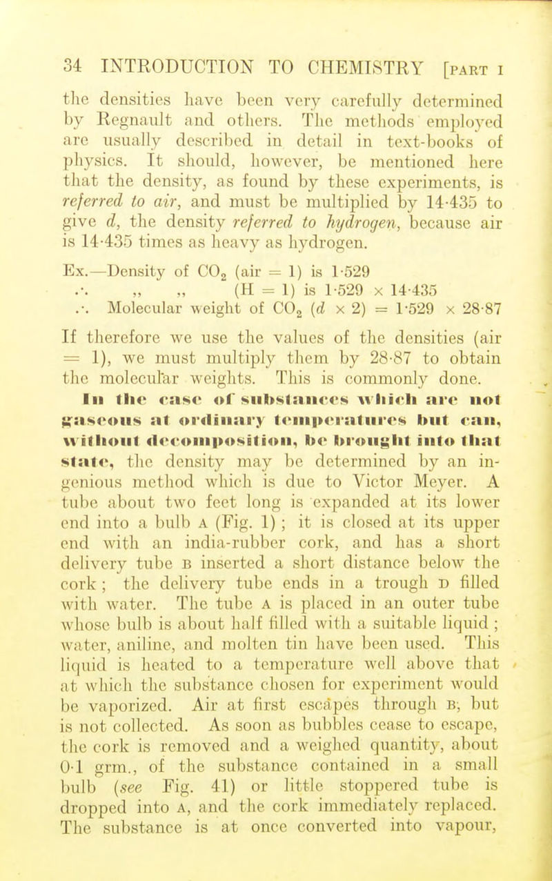the densities have been very carefully determined by Regnavdt and others. The methods employed are usually described in detail in text-books of physics. It should, however, be mentioned here that the density, as found by these experiments, is referred to air, and must be multiplied by 14435 to give d, the density referred to hydrogen, because air is 14-435 times as heavy as hydrogen. Ex.—Density of C02 (air = 1) is 1-529 (H = 1) is 1-529 x 14-435 .-. Molecular weight of C02 (d x 2) = 1-529 x 28-87 If therefore we use the values of the densities (air = 1), we must multiply them by 28-87 to obtain the molecular weights. This is commonly done. In ihe case of substances which are not gaseous at ordinary temperatures hut can, without decomposition, he hrought into that slate, the density may be determined by an in- genious method which is due to Victor Meyer. A tube about two feet long is expanded at its lower end into a bulb A (Fig. 1) ; it is closed at its upper- end with an india-rubber cork, and has a short delivery tube b inserted a short distance below the cork ; the delivery tube ends in a trough r> rilled with water. The tube a is placed in an outer tube whose bulb is about half filled with a suitable liquid ; water, aniline, and molten tin have been used. This liquid is heated to a temperature well above that at which the substance chosen for experiment would be vaporized. Air at first escapes through B, but is not collected. As soon as bubbles cease to escape, the cork is removed and a weighed quantity, about 0-1 grm., of the substance contained in a small bulb (see Fig. 41) or little stoppered tube is dropped into A, and the cork immediately replaced. The substance is at once converted into vapour,