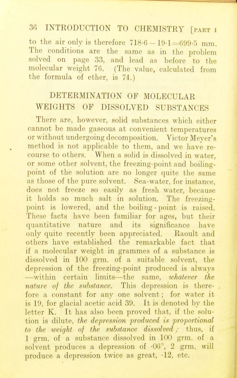 to the air only is therefore 718-6 —19-1=699-5 mm. The conditions are the same as in the problem solved on page 33, and lead as before to the molecular weight 76. (The value, calculated from the formula of ether, is 74.) DETERMINATION OF MOLECULAR WEIGHTS OF DISSOLVED SUBSTANCES There are, however, solid substances which either cannot be made gaseous at convenient temperatures or without undergoing decomposition. Victor Meyer's method is not applicable to them, and we have re- course to others. When a solid is dissolved in water, or some other solvent, the freezing-point and boiling- point of the solution are no longer quite the same as those of the pure solvent. Sea-water, for instance, docs not freeze so easily as fresh water, because it holds so much salt in solution. The freezing- point is lowered, and the boiling - point is raised. These facts have been familiar for ages, but their quantitative nature and its significance have only quite recently been appreciated. Raoult and others have established the remarkable fact that if a molecular weight in grammes of a substance is dissolved in 100 grm. of a suitable solvent, the depression of the freezing-point produced is always —within certain limits—the same, whatever the nature of the substance. This depression is there- fore a constant for any one solvent; for water it is 19, for glacial acetic acid 39. It is denoted by the letter K. It has also been proved that, if the solu- tion is dilute, the depression produced is proportional to the weight of the substance dissolved; thus, if 1 grm. of a substance dissolved in 100 grm. of a solvent produces a depression of -06°, 2 grm. will produce a depression twice as great, -12, etc.