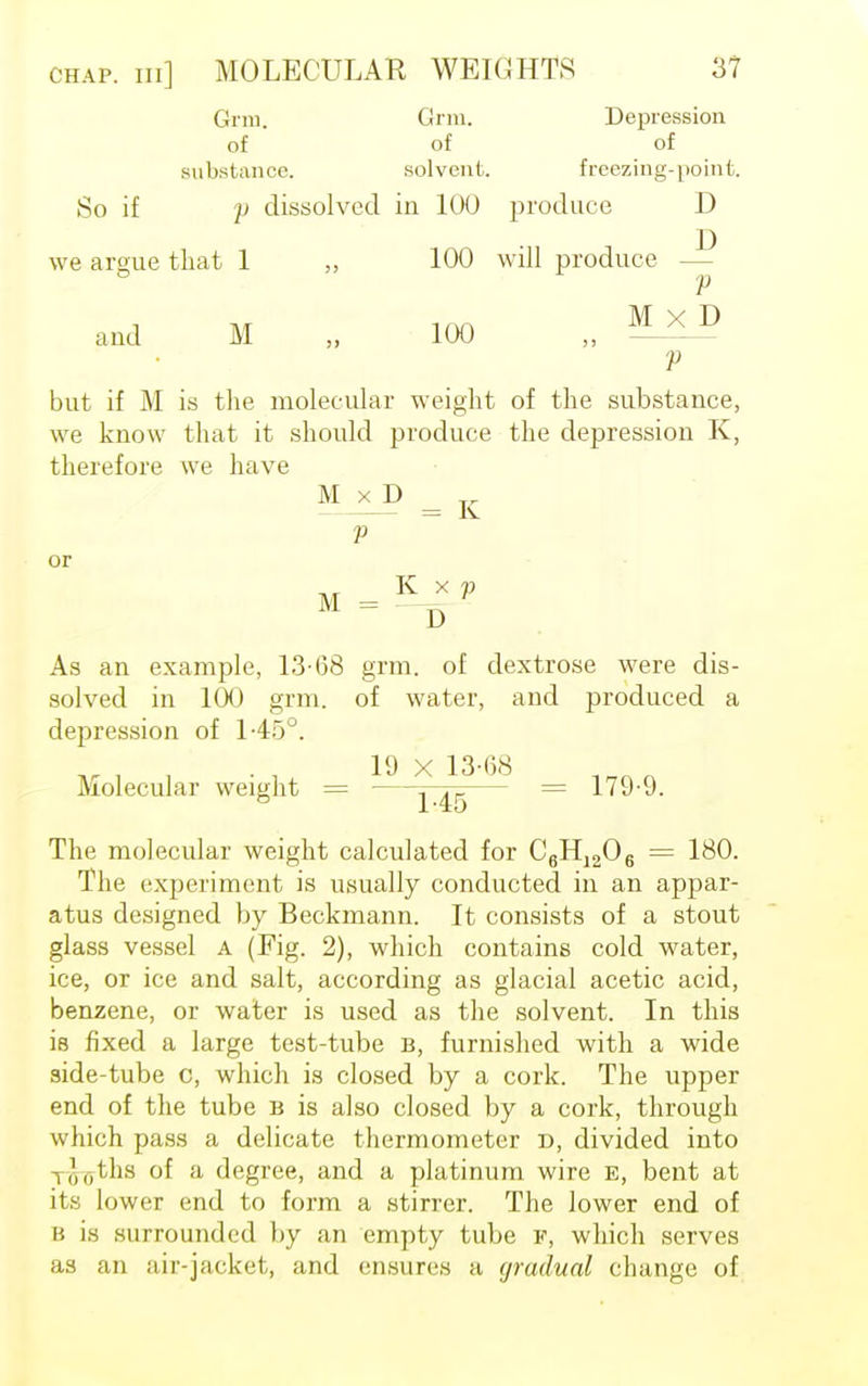 Grin. Gnu. Depression of of of substance. solvent. freezing-point. So if j) dissolved in 100 produce D we argue that 1 „ 100 will produce — V and M „ 100 „ V but if M is tlie molecular weight of the substance, we know that it should produce the depression K, therefore we have M x D V or M = D As an example, 13-68 grm. of dextrose were dis- solved in 100 grm. of water, and produced a depression of 145°. 19 x 13*08 Molecular weight = j j_ = 179-9. The molecular weight calculated for C6H1206 = 180. The experiment is usually conducted in an appar- atus designed by Beckmann. It consists of a stout glass vessel A (Fig. 2), which contains cold water, ice, or ice and salt, according as glacial acetic acid, benzene, or water is used as the solvent. In this is fixed a large test-tube b, furnished with a wide side-tube c, which is closed by a cork. The upper end of the tube b is also closed by a cork, through which pass a delicate thermometer d, divided into , ,')(,ths of a degree, and a platinum wire e, bent at its lower end to form a stirrer. The lower end of B is surrounded by an empty tube F, which serves as an air-jacket, and ensures a gradual change of