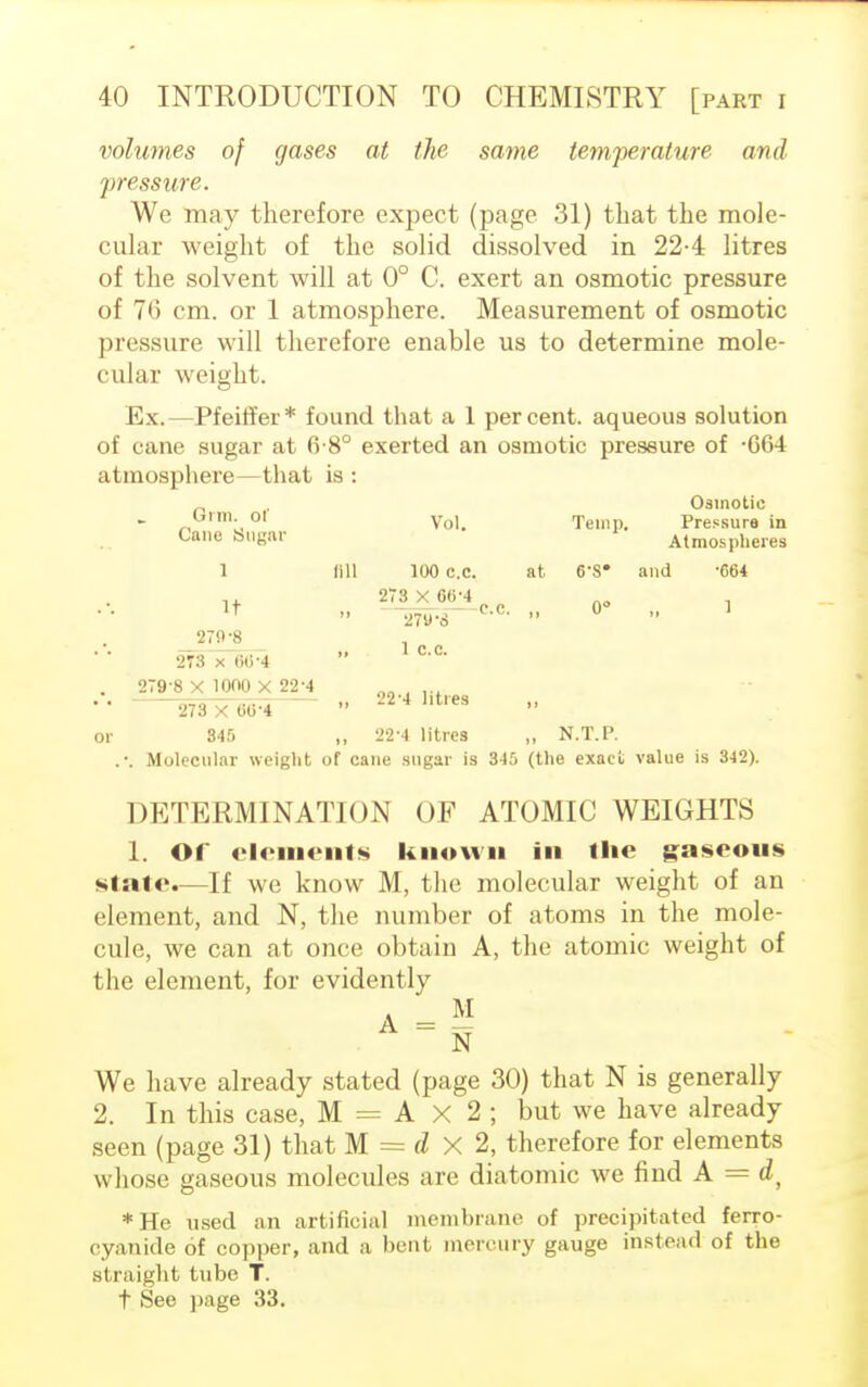 volumes of gases at the same temperature and pressure. We may therefore expect (page 31) that the mole- cular weight of the solid dissolved in 22-4 litres of the solvent will at 0° C. exert an osmotic pressure of 76 cm. or 1 atmosphere. Measurement of osmotic pressure will therefore enable us to determine mole- cular weight. Ex.—Pfeiffer* found that a 1 percent, aqueous solution of cane sugar at 6-8° exerted an osmotic pressure of -064 atmosphere—that is : Osmotic Onn. ol yol> Temp. Pressure in Cane Sugar Atmospheres 1 fill 100 c.c. at 6-8* and -664 ., 273 X 66-4 AO _ It ■ o c. 0° 279-8  . v 27JV8 273 x 66-4 279-8 X 1000 X 22-4 1 c.c. 22-4 litres 273 X 60-4 or 845 „ 22-4 litres „ N.T.P. .-. Molecular weight of cane sugar is 345 (the exact value is 342). DETERMINATION OF ATOMIC WEIGHTS 1. Of elements known in the gaseous stale.—If we know M, the molecular weight of an element, and N, the number of atoms in the mole- cule, we can at once obtain A, the atomic weight of the element, for evidently A - M N We have already stated (page 30) that N is generally 2. In this case, M = A X 2 ; but we have already seen (page 31) that M = dx2, therefore for elements whose gaseous molecules are diatomic we find A = dt *He used an artificial membrane of precipitated ferro- cyanide of copper, and a bent mercury gauge instead of the si raight tube T. t See page 33.