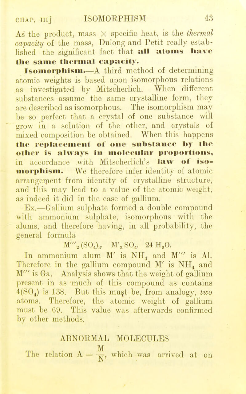 chap, in] ISOMORPHLSM As the product, mass X specific heat, is the thermal capacity of the mass, Dulong and Petit really estab- lished the significant fact that all atoms have the same thermal capacity. Isomorphism.—A third method of determining atomic weights is based upon isomorphous relations as investigated by Mitscherlich. When different substances assume the same crystalline form, they are described as isomorphous. The isomorphism may be so perfect that a crystal of one substance will grow in a solution of the other, and crystals of mixed composition be obtained. When this happens the replacement of one substance by the other is always in molecular proportions, in accordance with Mitscherlich's law of iso- morphism. We therefore infer identity of atomic arrangement from identity of crystalline structure, and this may lead to a value of the atomic weight, as indeed it did in the case of gallium. Ex.—Gallium sulphate formed a double compound with ammonium sulphate, isomorphous with the alums, and therefore having, in all probability, the general formula M'2(S04)3. M'2S04. 24H20. In ammonium alum M' is NH4 and M' is Al. Therefore in the gallium compound M' is NH4 and M' is Ga. Analysis shows that the weight of gallium present in as much of this compound as contains 4(S04) is 138. But this must be, from analogy, two atoms. Therefore, the atomic weight of gallium must be (j'J. This value was afterwards confirmed by other methods. ABNORMAL MOLECULES M The relation A = which was arrived at on