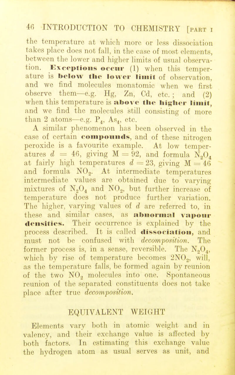 the temperature at which more or less dissociation takes place does not fall, in the case of most elements, between the lower and higher limits of usual observa- tion. Exceptions occur (1) when this temper- ature is below the lower limit of observation, and we find molecules monatomic when we first observe them—e.g. Hg, Zn, Cd, etc. ; and (2) when this temperature is above the higher limit, and we find the molecules still consisting of more than 2 atoms—e.g. P4, As4, etc. A similar phenomenon has been observed in the case of certain compounds, and of these nitrogen peroxide is a favourite example. At low temper- atures d = 46, giving M = 92, and formula N204 at fairly high temperatures d = 23, giving M = 46 and formula N02. At intermediate temperatures intermediate values are obtained due to varying mixtures of N204 and N02, but further increase of temperature does not produce further variation. The higher, varying values of d are referred to, in these and similar cases, as abnormal vapour densities. Their occurrence is explained by the process described. It is called dissociation, and must not be confused with decomposition. The former process is, in a sense, reversible. The N204, which by rise of temperature becomes 2N02, will, as the temperature falls, be formed again by reunion of the two N02 molecules into one. Spontaneous reunion of the separated constituents does not take place after true decomposition. EQUIVALENT WEIGHT Elements vary both in atomic weighl and in valency, and their exchange value is affected by both factors. In estimating this exchange value the hydrogen atom as usual serves as unit, and