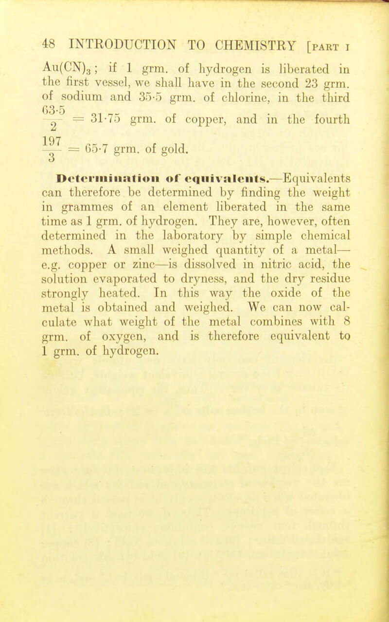 Au(CN)3; if 1 grm. of hydrogen is liberated in the first vessel, we shall have in the second 23 grm. of sodium and 35-5 grm. of chlorine, in the third 63-5 n = 31-75 grm. of copper, and in the fourth 197 —- = 65-7 grm. of gold. o Determination of equivalents.—Equivalents can therefore be determined by finding the weight in grammes of an element liberated in the same time as 1 grm. of hydrogen. They are, however, often determined in the laboratory by simple chemical methods. A small weighed quantity of a metal— e.g. copper or zinc—is dissolved in nitric acid, the solution evaporated to dryness, and the dry residue strongly heated. In this way the oxide of the metal is obtained and weighed. We can now cal- culate what weight of the metal combines with 8 grm. of oxygen, and is therefore equivalent to 1 grm. of hydrogen.