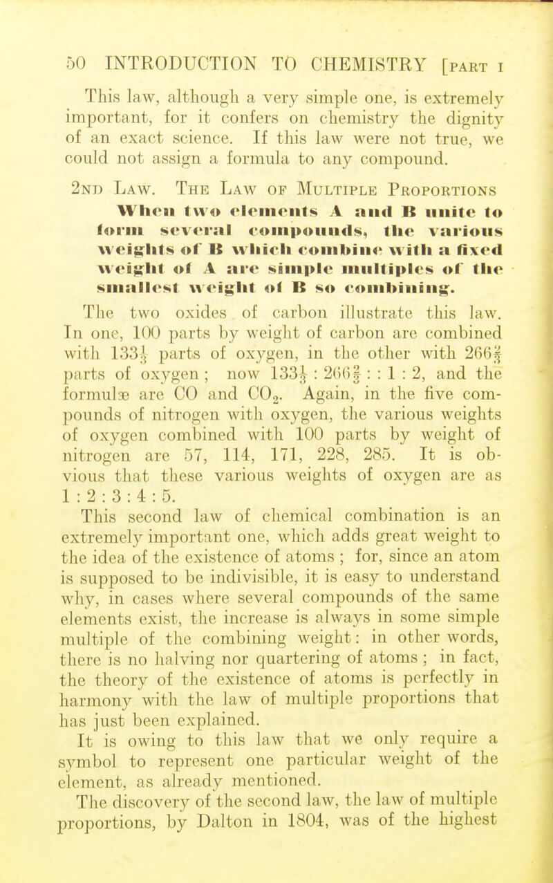 This law, although a very simple one, is extremely important, for it confers on chemistry the dignity of an exact science. If this law were not true, we could not assign a formula to any compound. 2nd Law. The Law of Multiple Proportions When two elements A and B unite to form several compounds, the various weights of B wliieh eombine with a fixed weight of A are simple multiples of the smallest weight of B so combining. The two oxides of carbon illustrate this law. In one, 100 parts by weight of carbon arc combined with 133.'. parts of oxygen, in the other with 266| parts of oxygen ; now 133J : 266| : : 1 : 2, and the formulae are CO and C02. Again, in the five com- pounds of nitrogen with oxygen, the various weights of oxygen combined with 100 parts by weight of nitrogen are 57, 114, 171, 228, 285. It is ob- vious that these various weights of oxygen are as 1:2:3:4:5. This second law of chemical combination is an extremely important one, which adds great weight to the idea of the existence of atoms ; for, since an atom is supposed to be indivisible, it is easy to understand why, in cases where several compounds of the same elements exist, the increase is always in some simple multiple of the combining weight: in other words, there is no halving nor quartering of atoms ; in fact, the theory of the existence of atoms is perfectly in harmony with the law of multiple proportions that has just been explained. It is owing to this law that we only require a symbol to represent one particular weight of the element, as already mentioned. The discovery of the second law, the law of multiple proportions, by Dalton in 1804, was of the highest