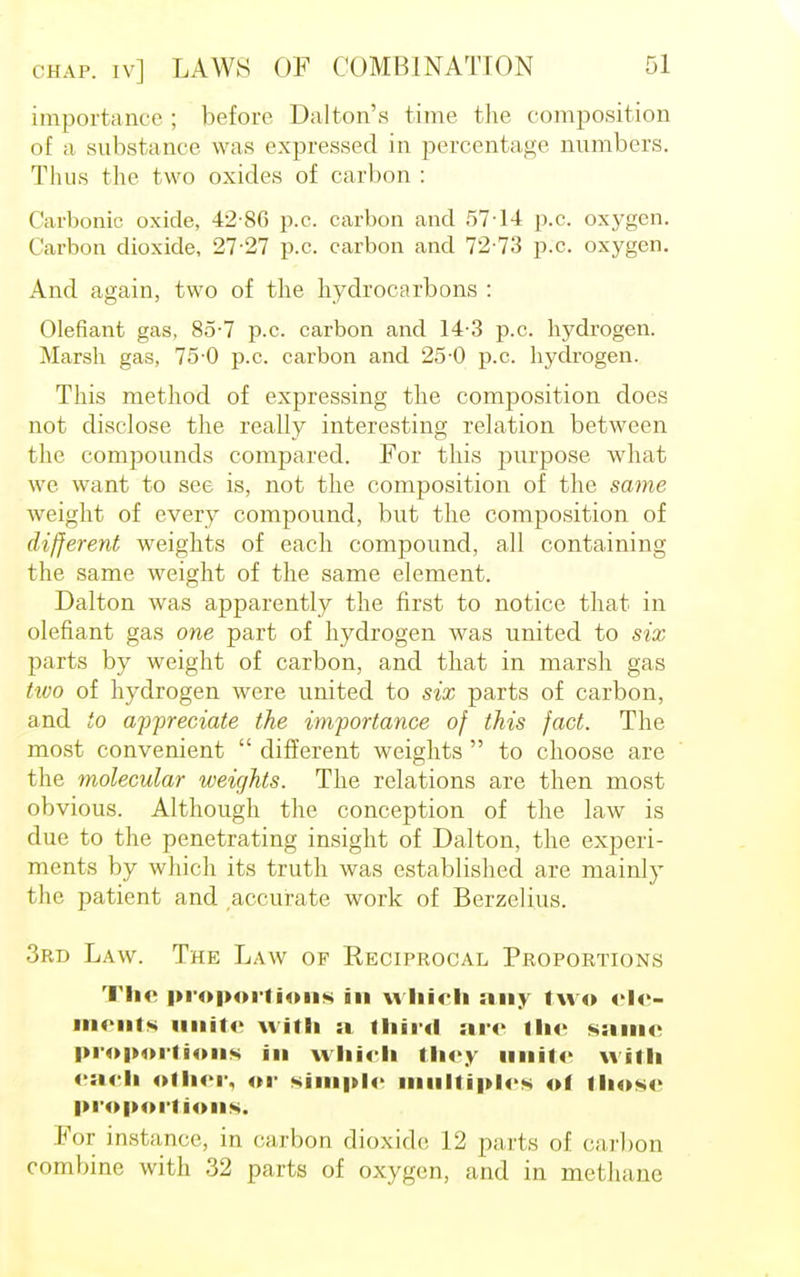 importance ; before Da lion's time the composition of a substance was expressed in percentage numbers. Thus the two oxides of carbon : Carbonic oxide, 42-86 p.c. carbon and 57-14 p.c. oxygen. Carbon dioxide, 27-27 p.c. carbon and 72 73 p.c. oxygen. And again, two of the hydrocarbons : defiant gas, 85-7 p.c. carbon and 14-3 p.c. hydrogen. Marsh gas, 75-0 p.c. carbon and 25-0 p.c. hydrogen. This method of expressing the composition does not disclose the really interesting relation between the compounds compared. For this purpose what we want to see is, not the composition of the same weight of every compound, but the composition of different weights of each compound, all containing the same weight of the same element. Dalton was apparently the first to notice that in defiant gas one part of hydrogen was united to six parts by weight of carbon, and that in marsh gas tioo of hydrogen were united to six parts of carbon, and to appreciate the importance of this fact. The most convenient  different weights  to choose are the molecular weights. The relations are then most obvious. Although the conception of the law is due to the penetrating insight of Dalton, the experi- ments by which its truth was established are mainly the patient and accurate work of Berzelius. 3rd Law. The Law of Keciprocal Proportions The proportions in which any two ele- ments unite with a third are the same proportions in which they unite with each other, or simple multiples of those proportions. For instance, in carbon dioxide 12 parts of carbon combine with 32 parts of oxygen, and in methane
