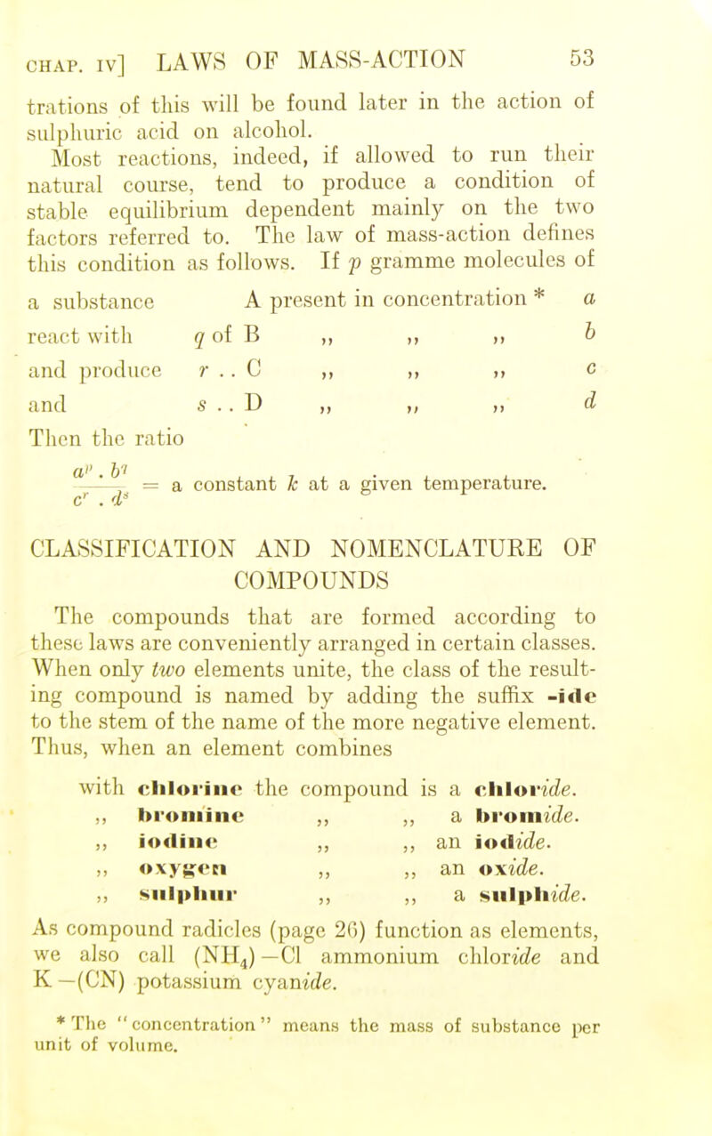 trations of this will be found later in the action of sulphuric acid on alcohol. Most reactions, indeed, if allowed to run their natural course, tend to produce a condition of stable equilibrium dependent mainly on the two factors referred to. The law of mass-action defines this condition as follows. If y gramme molecules of a substance A present in concentration * a react with q of B ,, b and produce r .. C ,, ,, e and s .. D „ ,, a Then the ratio a-jJ) = a constant i at a given temperature. cr . 4s CLASSIFICATION AND NOMENCLATURE OF COMPOUNDS The compounds that are formed according to these laws are conveniently arranged in certain classes. When only two elements unite, the class of the result- ing compound is named by adding the suffix -ide to the stem of the name of the more negative element. Thus, when an element combines with chlorine the compound is a chloride. ,, bromine „ a bromide. ,, iodine ,, an iodide. ,, oxygen ,, an oxide. „ sulphur ,, ,, a «iil|tli/<. As compound radicles (page 2(5) function as elements, we also call (NH4) —CI ammonium chloride and K — (CN) potassium cyanide. * The concentration means the mass of substance per unit of volume.