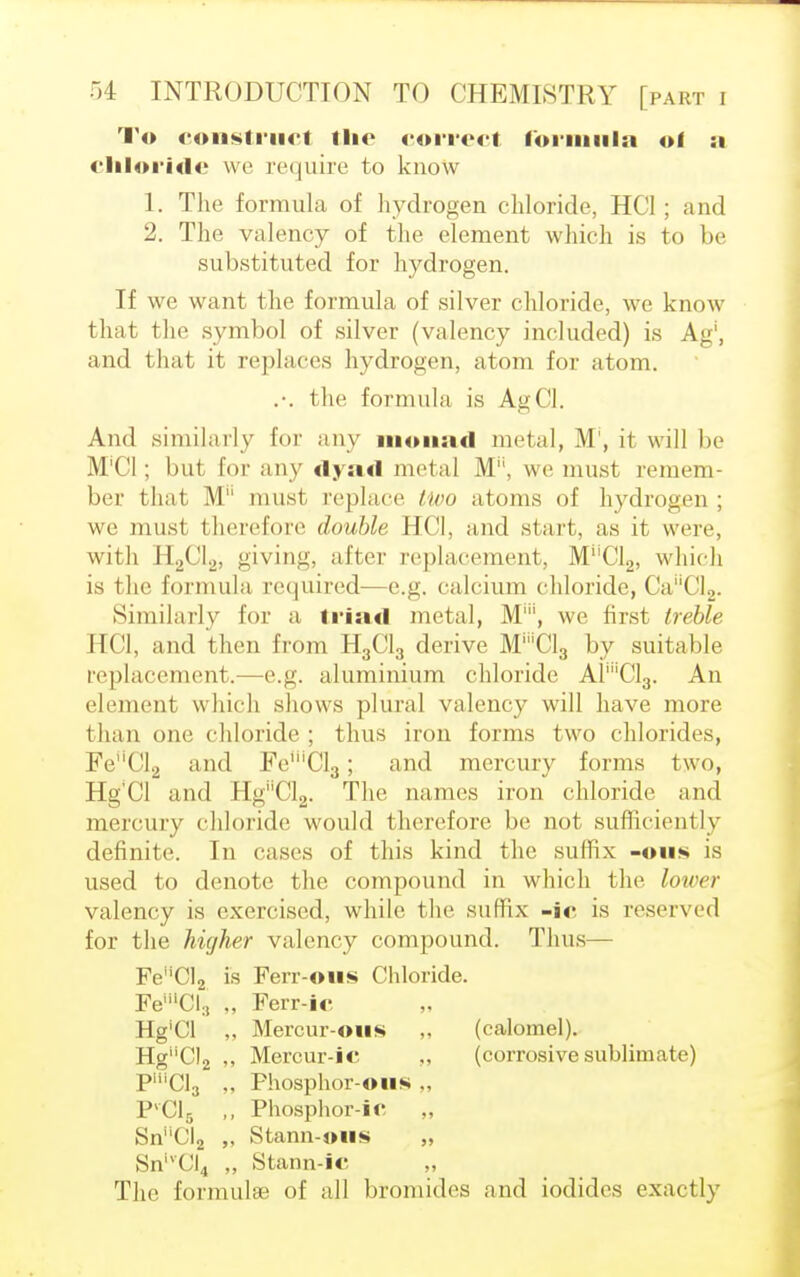 To construct the correct formula of a chloride we require to know 1. The formula of hydrogen chloride, HC1; and 2. The valency of the element which is to be substituted for hydrogen. If we want the formula of silver chloride, we know that the symbol of silver (valency included) is Ag', and that it replaces hydrogen, atom for atom. .-. the formula is AgCl. And similarly for any monad metal, M , il w ill be M'Cl; but for any dyad metal Mu, we must remem- ber that M must replace two atoms of hydrogen ; we mus1 therefore double HCI, and start, as it were, with H2C12, giving, alter replacement, M''C12, which is the formula required—e.g. calcium chloride, Ca''Cl2. Similarly for a triad metal, M1, we first treble HCI, and then from H3C13 derive M^'CLj by suitable replacement.—e.g. aluminium chloride AP'Olg. An element which shows plural valency will have more than one chloride; thus iron forms two chlorides, Fe''Cl2 and Fe'''Cl3; and mercury forms two, Hg'Cl and HgCl2. The names iron chloride and mercury chloride would therefore be not sufficiently definite. In cases of this kind the suffix -©lis is used to denote the compound in which the lower valency is exercised, while the suffix -ic is reserved for the higher valency compound. Thus— FeMCl2 is FeiT-ons Chloride. FemCI:! „ Ferr-ic Hg'Cl „ Mercur-oiis „ (calomel). HguCl2 ,, Mercur-ic ,, (corrosive sublimate) PHiCl3 ,, Fhosphor-ous ., 1KC15 ,, Phosphor-ic „ SnCl2 ,. Stann-ous „ SnivCI4 „ Stann-ic The formulae of all bromides and iodides exactly