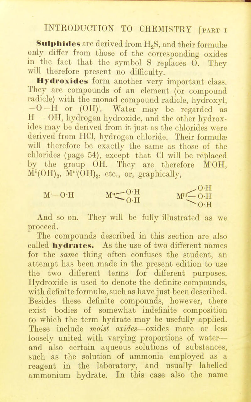 Sulphides are derived from H2S, and their formula? only differ from those of the corresponding oxides in the fact that the symbol S replaces 0. They will therefore present no difficulty. Hydroxides form another very important class. They are compounds of an element (or compound radicle) with the monad compound radicle, hydroxyl, —0—H or (OH)'. Water may be regarded as H — OH, hydrogen hydroxide, and the other hydrox- ides may be derived from it just as the chlorides were derived from HC1, hydrogen chloride. Their formulae will therefore be exactly the same as those of the chlorides (page 54), except that CI will be replaced by the group OH. They are therefore M'OH, MH(OH)2, Mni(OH)3, etc., or, graphically, M'-OH MC; ! M^-OH 0H N0-H And so on. They will be fully illustrated as we proceed. The compounds described in this section are also called hydrates. As the use of two different names for the same thing often confuses the student, an attempt has been made in the present edition to use the two different terms for different purposes. Hydroxide is used to denote the definite compounds, with definite formulae, such as have just been described. Besides these definite compounds, however, there exist bodies of somewhat indefinite composition to which the term hydrate may be usefully applied. These include moist oxides—oxides more or less loosely united with varying proportions of water— and also certain aqueous solutions of substances, such as the solution of ammonia employed as a reagent in the laboratory, and usually labelled ammonium hydrate. In this case also the name