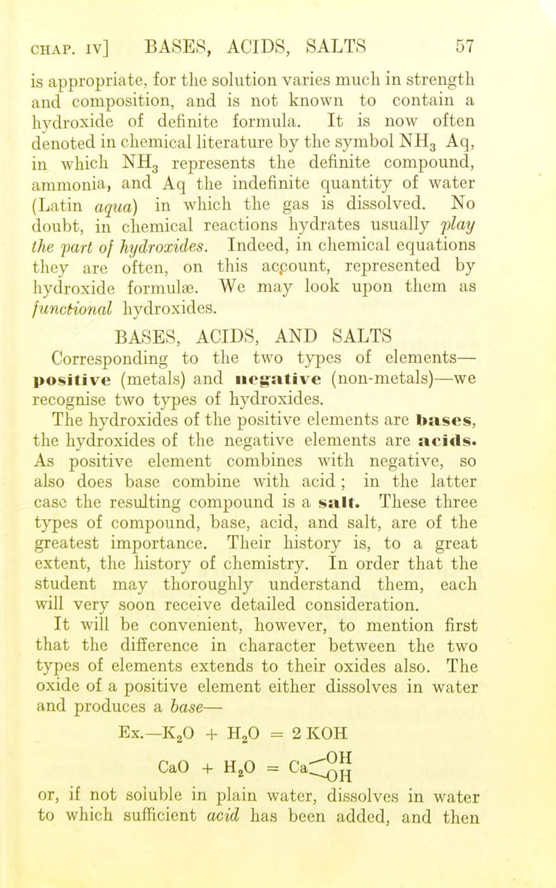 is appropriate, for the solution varies much in strength and composition, and is not known to contain a hydroxide of definite formula. It is now often denoted in chemical literature by the symbol NH3 Aq, in which NH3 represents the definite compound, ammonia, and Aq the indefinite quantity of water (Latin aqua) in which the gas is dissolved. No doubt, in chemical reactions hydrates usually play the part of hydroxides. Indeed, in chemical equations they are often, on this acpount, represented by hydroxide formula?. We may look upon them as functional hydroxides. BASES, ACIDS, AND SALTS Corresponding to the two types of elements— positive (metals) and negative (non-metals)—we recognise two types of hydroxides. The hydroxides of the positive elements are bases, the hydroxides of the negative elements are acids. As positive element combines with negative, so also does base combine with acid; in the latter case the resulting compound is a salt. These three types of compound, base, acid, and salt, are of the greatest importance. Their history is, to a great extent, the history of chemistry. In order that the student may thoroughly understand them, each will very soon receive detailed consideration. It will be convenient, however, to mention first that the difference in character between the two types of elements extends to their oxides also. The oxide of a positive element either dissolves in water and produces a base— Ex.—K20 + H20 = 2 KOH CaO + H20 = Ca^2 or, if not soluble in plain water, dissolves in water to which sufficient acid has been added, and then