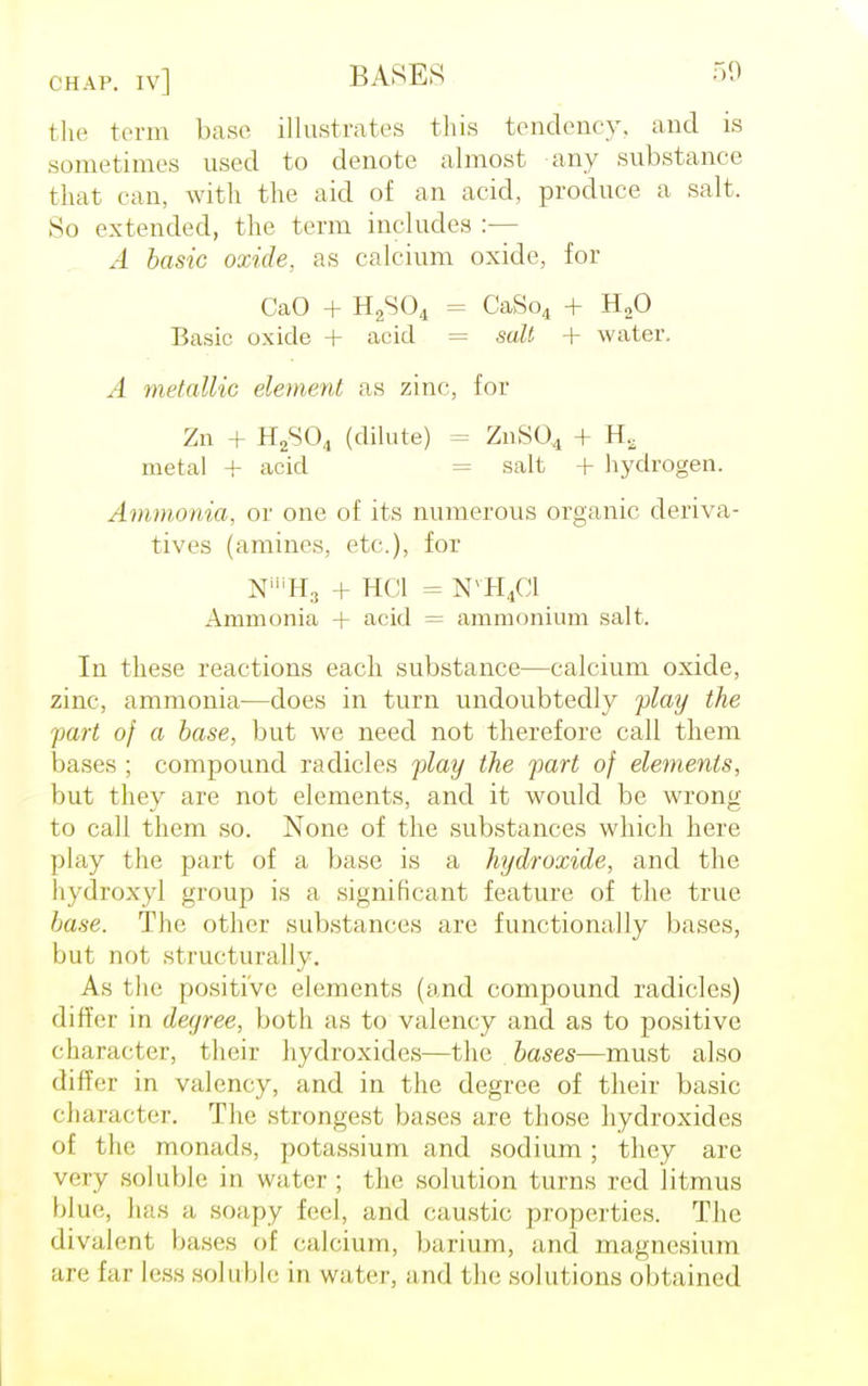 the term base illustrates this tendency, and is sum.'times used to denote almost any substance that can, with the aid of an acid, produce a salt. So extended, the term includes :— A basic oxide, as calcium oxide, for CaO + H2S04 = CaSo4 + H20 Basic oxide + acid = salt + water. A metallic element as zinc, for Zn + H2S04 (dilute) = ZnS04 + Ha metal + acid = salt + hydrogen. Ammonia, or one of its numerous organic deriva- tives (amines, etc), for N'H3 + HC1 = NVH4C1 Ammonia + acid = ammonium salt. In these reactions each substance—calcium oxide, zinc, ammonia—does in turn undoubtedly play the part of a base, but we need not therefore call them bases ; compound radicles play the part of elements, but they are not elements, and it would be wrong to call them so. None of the substances which here play the part of a base is a hydroxide, and the hydroxyl group is a significant feature of the true base. The other substances are functionally bases, but not structurally. As the positive elements (and compound radicles) dirr(;r in degree, both as to valency and as to positive character, their hydroxides—the bases—must also differ in valency, and in the degree of their basic character. The strongest bases are those hydroxides of the monads, potassium and sodium ; they are very soluble in water ; the solution turns red litmus blue, has a soapy feel, and caustic properties. The divalent bases of calcium, barium, and magnesium are far less soluble in water, and the solutions obtained