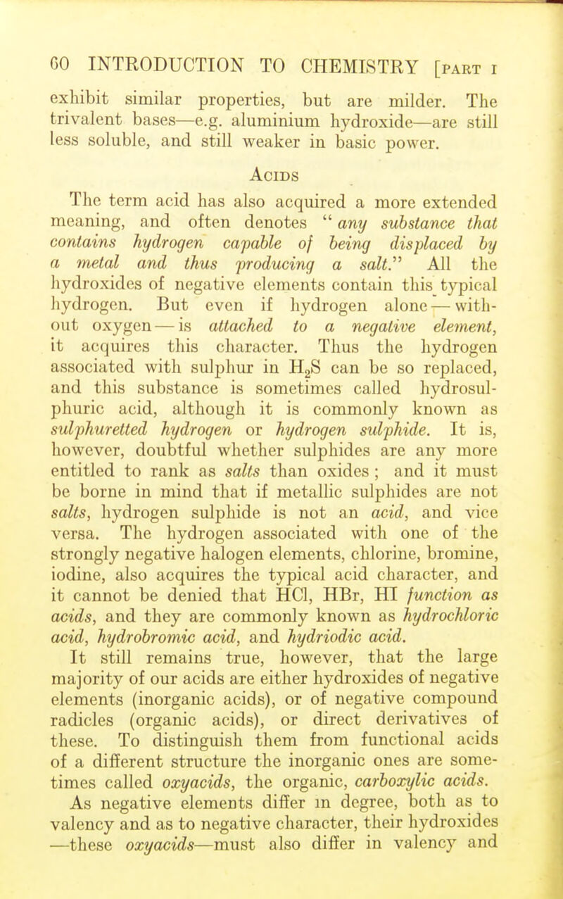 exhibit similar properties, but are milder. The trivalent bases—e.g. aluminium hydroxide—are still less soluble, and still weaker in basic power. Acids The term acid has also acquired a more extended meaning, and often denotes any substance that contains hydrogen capable of being displaced by a metal and thus producing a salt. All the hydroxides of negative elements contain this typical hydrogen. But even if hydrogen alone—with- out oxygen — is attached to a negative element, it acquires this character. Thus the hydrogen associated with sulphur in H2S can be so replaced, and this substance is sometimes called hydrosul- phuric acid, although it is commonly known as sulphuretted hydrogen or hydrogen sulphide. It is, however, doubtful whether sulphides are any more entitled to rank as salts than oxides ; and it must be borne in mind that if metallic sulphides are not salts, hydrogen sulphide is not an acid, and vice versa. The hydrogen associated with one of the strongly negative halogen elements, chlorine, bromine, iodine, also acquires the typical acid character, and it cannot be denied that HC1, HBr, HI function as acids, and they are commonly known as hydrochloric acid, hydrobromic acid, and hydriodic acid. It still remains true, however, that the large majority of our acids are either hydroxides of negative elements (inorganic acids), or of negative compound radicles (organic acids), or direct derivatives of these. To distinguish them from functional acids of a different structure the inorganic ones are some- times called oxyacids, the organic, carboxylic acids. As negative elements differ m degree, both as to valency and as to negative character, their hydroxides —these oxyacids—must also differ in valency and