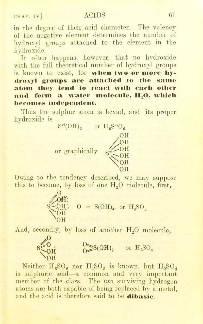in the degree of their acid character. The valency of the negative element determines the number of hydroxy! groups attached to the element in the hydroxide. It often happens, however, that no hydroxide with the full theoretical number of hydroxyl groups is known to exist, for when two or more hy- droxyl groups are attached to the same atom they tend to react with each other and form a water molecule, M O. which beeomes independent. Thus the sulphur atom is hexad, and its proper hvdroxide is Svi(OH)6 or H6Svi06 .OH /OH or graphically SviCnu VOH OH Owing to the tendency described, we may suppose this to become, by loss of one H20 molecule, first, .0 /oh: S~0.Hj, 0 = S(0H)4, or H4S06 VOH X0H And, secondly, by loss of another H20 molecule, ✓° SM)H o^S(OH)2 or H*S0* ^OH Neither H6S06 nor H4S06 is known, but H2S04 is sulphuric acid—a common and very important member of the class. The two surviving hydrogen atoms are both capable of being replaced by a metal, and the acid is therefore said to be dibasic.