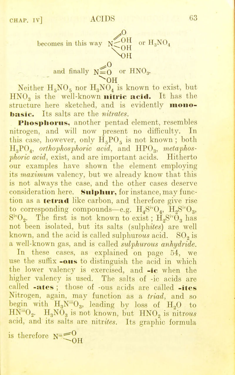 becomes in this way N;T^!u or H3NO UK i ii and finally N=0 or HN03. ^OH Neither H5N05 nor H3N04 is known to exist, but HN03 is the well-known nitric acid. It has the structure here sketched, and is evidently mono- basic. Its salts are the nitrates. Phosphorus, another pentad element, resembles nitrogen, and will now present no difficulty. In this case, however, only H5P05 is not known ; both H3P04, orthophosphoric acid, and HP03, metaphos- phoric acid, exist, and are important acids. Hitherto our examples have shown the element employing its maximum valency, but we already know that this is not always the case, and the other cases deserve consideration here. Sulphur, for instance, may func- tion as a tetrad like carbon, and therefore give rise to corresponding compounds—e.g. H4Siv04, H2Siv03, S1V02. The first is not known to exist; H2Siv03 has not been isolated, but its salts (sulphites) are well known, and the acid is called sulphurous acid. S02 is a well-known gas, and is called sulphurous anhydride. In these cases, as explained on page 54, we use the suffix -ous to distinguish the acid in which the lower valency is exercised, and -ic when the higher valency is used. The salts of -ic acids are called -ates ; those of -ous acids are called -itcs Nitrogen, again, may function as a triad, and so begin with HgN^Og, leading by loss of H20 to ! I X ()., H3N03 is not known, but HN02 is nitrous acid, and its salts are nitrites. Its graphic formula is therefore N1?5*^