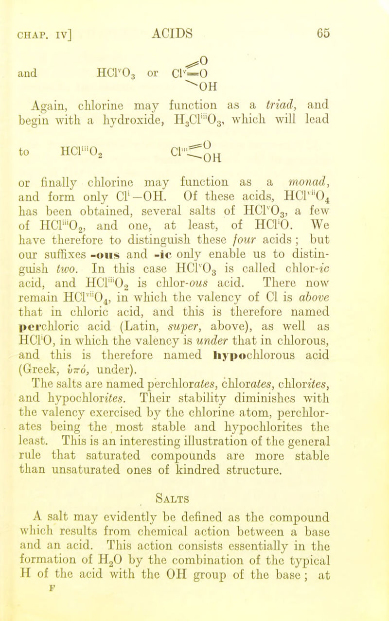 ^0 and HC1V03 or C1V=0 Again, chlorine may function as a triad, and begin with a hydroxide, HaCFOg, which will lead to HCliii02 C1'^0H or finally chlorine may function as a monad, and form only CI1 —OH. Of these acids, HClvii04 has been obtained, several salts of HC1V03, a few of HCF02, and one, at least, of HCl'O. We have therefore to distinguish these four acids ; but our suffixes -011s and -ic only enable us to distin- guish tivo. In this case HCIv03 is called chlor-ic acid, and HCr''02 is chlor-ows acid. There now remain HClvli04, in which the valency of CI is above that in chloric acid, and this is therefore named perchloric acid (Latin, super, above), as well as HCl'O, in which the valency is under that in chlorous, and this is therefore named hypochlorous acid (Greek, v-6, under). The salts are named perchlorates, chlorates, chlorates, and hypochlorites. Their stability diminishes with the valency exercised by the chlorine atom, perchlor- ates being the , most stable and hypochlorites the least. This is an interesting illustration of the general rule that saturated compounds are more stable than unsaturated ones of kindred structure. Salts A salt may evidently be defined as the compound which results from chemical action between a base and an acid. This action consists essentially in the formation of H20 by the combination of the typical H of the acid with the OH group of the base; at p