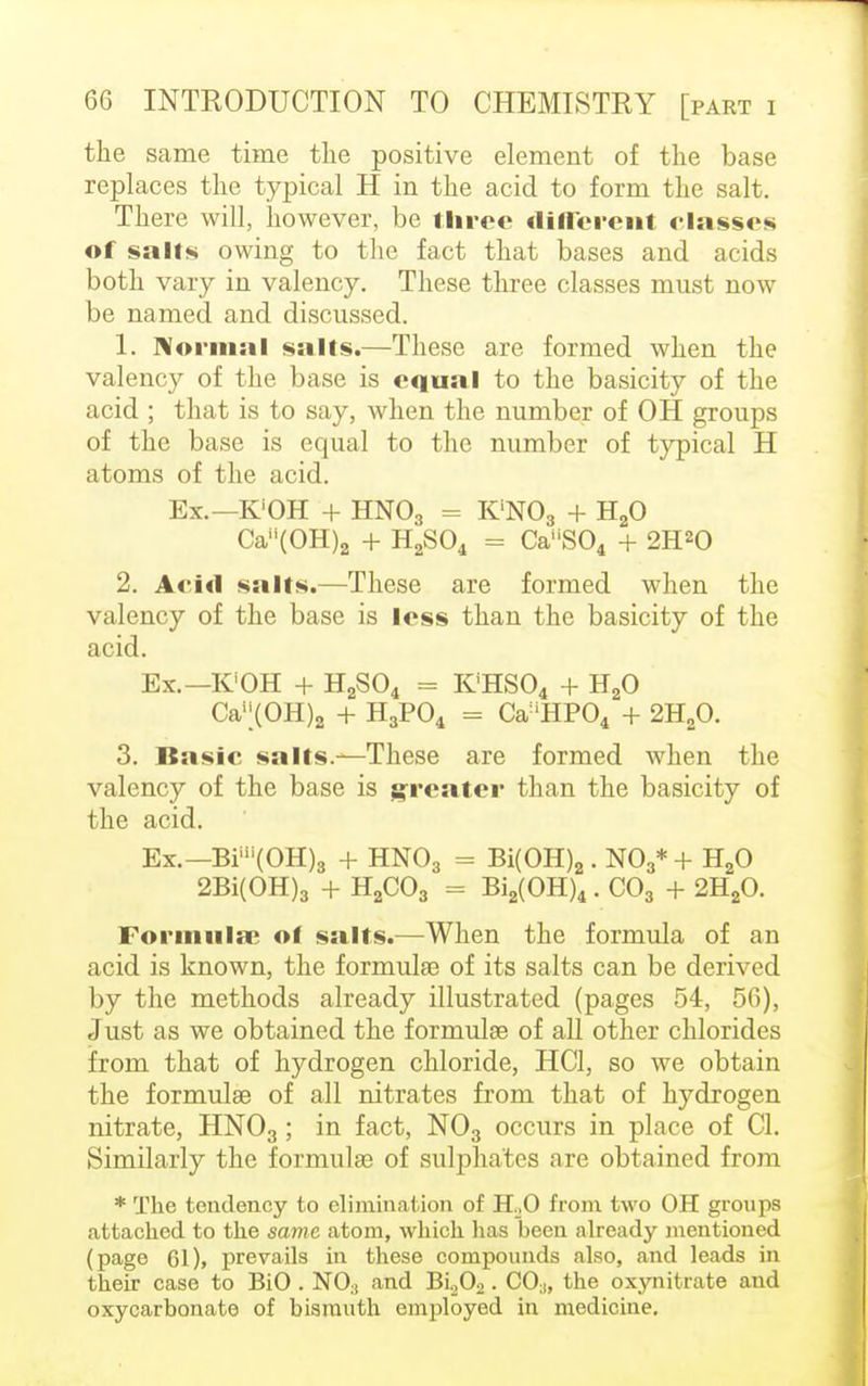the same time the positive element of the base replaces the typical H in the acid to form the salt. There will, however, be three different classes of sails owing to the fact that bases and acids both vary in valency. These three classes must now be named and discussed. 1. Normal salts.—These are formed when the valency of the base is equal to the basicity of the acid ; that is to say, when the number of OH groups of the base is equal to the number of typical H atoms of the acid. Ex.—K'OH + HN03 == K'N03 + H20 Ca(OH)a + H2S04 = CaS04 + 2H20 2. Arid sails.—These are formed when the valency of the base is less than the basicity of the acid. Ex.— K'OH + H2S04 = K'HS04 + H20 Ca';(OH)a + H3P04 - Ca'HP04 + 2H20. 3. Basic salts.—These are formed when the valency of the base is greater than the basicity of the acid. Ex.— Bim(OH)8 + HN03 = Bi(OH)2 . N03* + H20 2Bi(OH)3 + H2C03 = Bi2(OH)4 . C03 + 2H20. Formula; ol salts.—When the formula of an acid is known, the formulae of its salts can be derived by the methods already illustrated (pages 54, 56), Just as we obtained the formulas of all other chlorides from that of hydrogen chloride, HC1, so we obtain the formulas of all nitrates from that of hydrogen nitrate, HN03; in fact, N03 occurs in place of CI. Similarly the formulae of sulphates are obtained from * The tendency to elimination of HoO from two OH groups attached to the same atom, which has been already mentioned (page 61), prevails in these compounds also, and leads in their case to BiO . N03 and Bi202. C0;), the oxynitrate and oxycarbonate of bismuth employed in medicine.