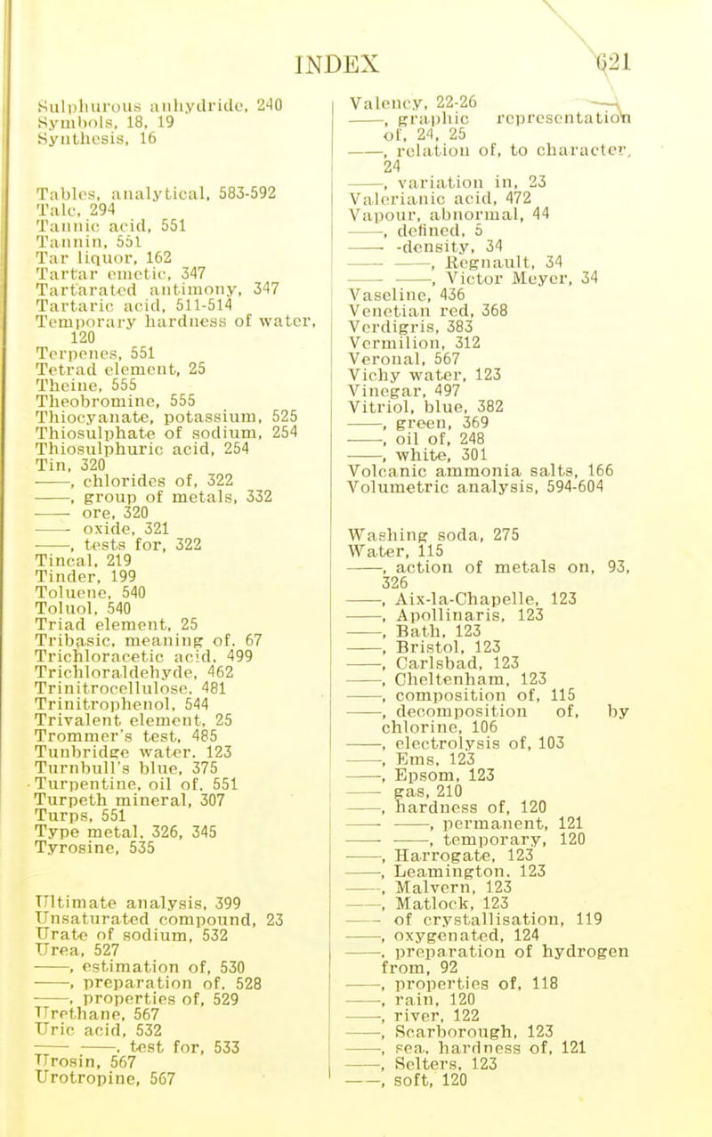 Sulphurous anhydride, 240 Symbols, 18, 19 Synthesis, 16 Tables, analytical, 583-592 Talc, 294 Tannic acid, 551 Tannin, 551 Tar liquor. 162 Tartar emetic. 347 Tartaratcd antimony, 347 Tartaric acid, 511-514 Temporary hardness of water, 120 Terpenes, 551 Tetrad element, 25 Theiue, 555 Theobromine, 555 Thioeyanate, potassium, 525 Thiosulphate of sodium, 254 Thiosulphuric acid, 254 Tin, 320 , chlorides of, 322 , group of metals, 332 ore, 320 oxide, 321 , tests for, 322 Tincal, 219 Tinder, 199 Toluene, 540 Toluol, 540 Triad element, 25 Tribfisic, meaning of. 67 Trichloracetic acid. 499 Trichloraldehyde, 462 Trinitrocellulose. 481 Trinitrophenol, 544 Trivalent element, 25 Trommer's test, 485 Tunbridge water. 123 Turnbull's blue, 375 Turpentine, oil of. 551 Turpeth mineral, 307 Turps, 551 Type metal. 326, 345 Tyrosine, 535 Ultimate analysis, 399 Unsaturated compound, 23 Urate of sodium, 532 Urea, 527 , estimation of, 530 •, preparation of. 528 , properties of, 529 Urethane, 567 Uric acid, 532 ■ . test for, 533 Urosin, 567 Urotropine, 567 INDEX 021 Valency, 22-26 , graphic representation of, 24, 25 , relation of, to character, 24 , variation in, 23 Valerianic acid, 472 Vapour, abnormal, 44 , defined, 5 -density, 34 , Eegnault, 34 — , Victor Meyer, 34 Vaseline, 436 Venetian red, 368 Verdigris, 383 Vermilion, 312 Veronal, 567 Vichy water, 123 Vinegar, 497 Vitriol, blue, 382 , green, 369 •, oil of, 248 , white, 301 Volcanic ammonia salts, 166 Volumetric analysis, 594-604 Washing soda, 275 Water, 115 , action of metals on, 93, 326 , Aix-la-Chapelle, 123 , Apollinaris, 123 , Bath, 123 , Bristol, 123 , Carlsbad, 123 , Cheltenham, 123 , composition of, 115 , decomposition of, by chlorine, 106 , electrolysis of, 103 , Ems. 123 , Epsom, 123 — gas, 210 , hardness of, 120 , permanent, 121 ■ , temporary, 120 , Harrogate, 123 , Leamington. 123 , Malvern, 123 , Matlock, 123 — of crystallisation, 119 —, oxygenated, 124 . preparation of hydrogen from, 92 , properties of, 118 , rain, 120 —, river, 122 •, Scarborough, 123 —, sea. hardness of, 121 —, Selters. 123 , soft, 120