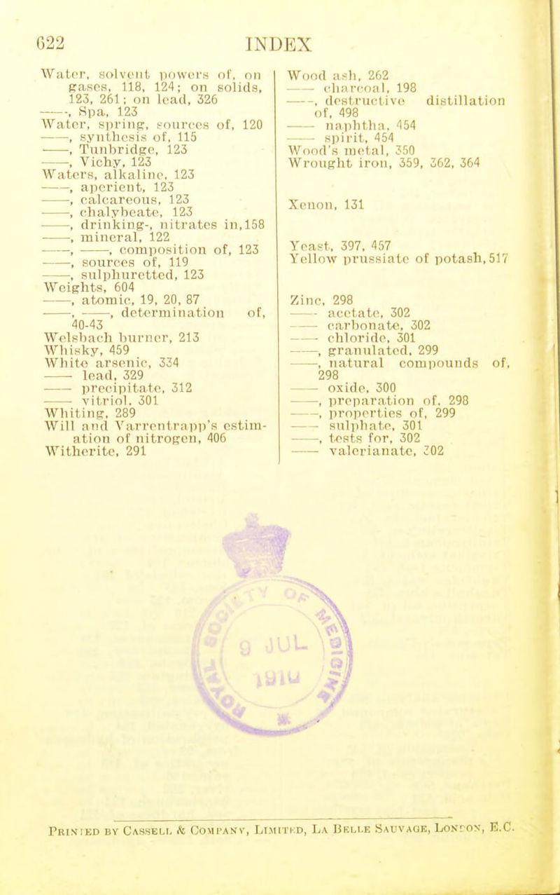 G22 Water, solvent powers of, on pases. 118, 124; on solids, 123, 261; on lead, 326 , Spa, 123 Water, spring, sources of, 120 , synthesis of, 115 , Tunbridge, 123 , Vichy, 123 Waters, alkaline1. 123 , aperient, 123 , calcareous. 123 , chalybeate, 123 , drinking-, nitrates in,158 ■ , mineral, 122 ■ , , composition of, 123 , sources of, 119 , sulphuretted, 123 Weights, 604 , atomic, 19, 20, 87 • , , determination of, 40-43 Welsbach burner, 213 Whisky, 459 Wliito arsenic, 334 lead, 329 precipitate, 312 vitriol. 301 Whiting, 289 Will and Varrentrapp's estim- ation of nitrogen, 406 Witherite, 291 EX Wood ash, 262 — charcoal, 198 , destructive distillation of, 498 naphtha, 454 spirit, 454 Wood's metal, 350 Wrought iron, 359, 362, 364 Xenon, 131 Yeast, 397. 457 Yellow prussiate of potash,517 Zinc, 298 — acetate, 302 carbonate, 302 — chloride. 301 , granulated. 299 , natural compounds of, 298 — oxide, 300 , preparation of. 298 , properties of, 299 sulphate, 301 , tests for, 302 valerianate, 302 Prinied by Casseli. & Company, Limitkd, La Belle Sauvaqe, Losr-ox, E.C.
