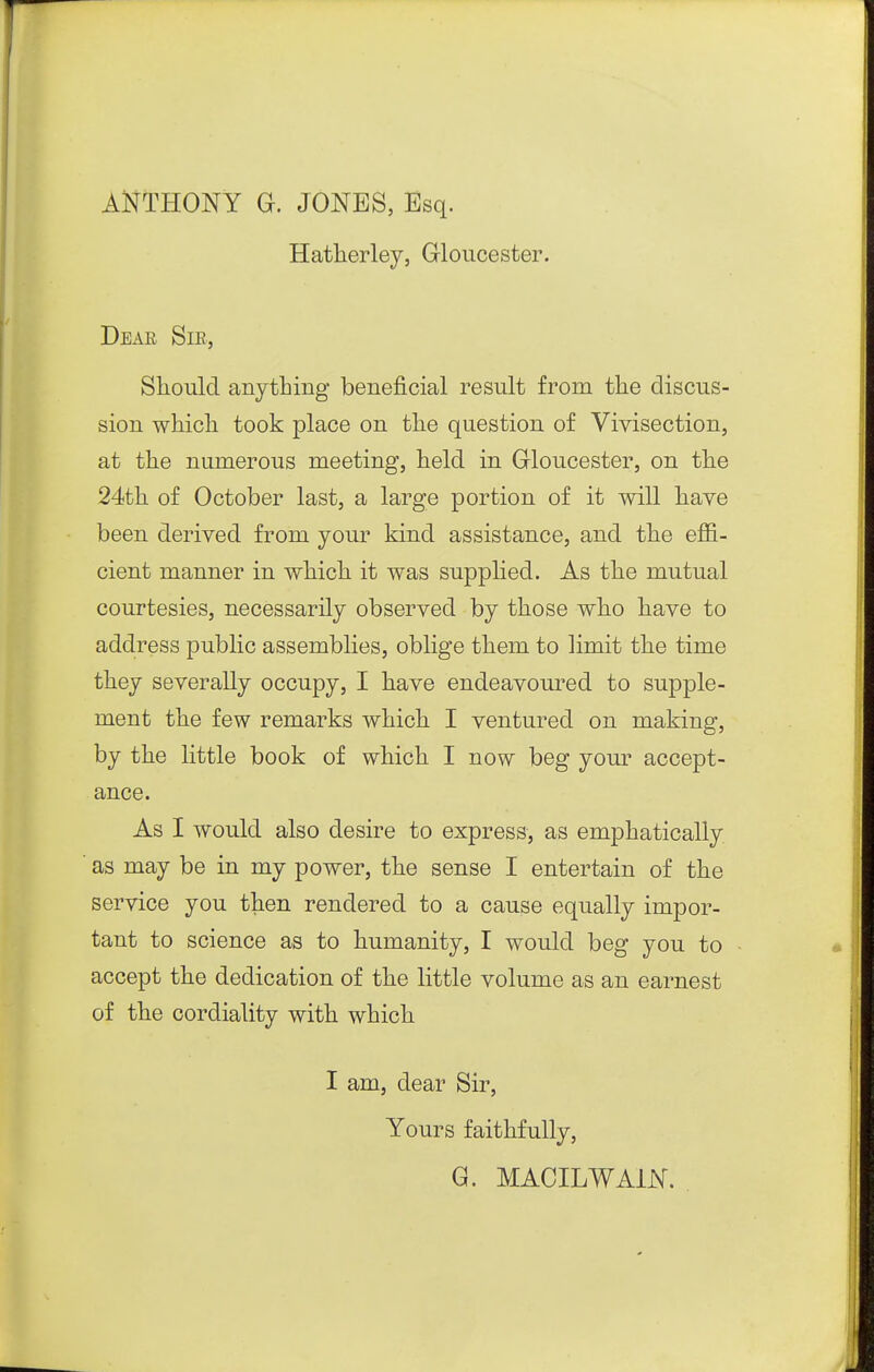 ANTHONY G. JONES, Esq. Hatlierley, Gloucester. Deae Sik, Sliould anytbing beneficial result from the discus- sion whicli took place on the question of Vivisection, at the numerous meeting, held in Gloucester, on the 24th of October last, a large portion of it will have been derived from your kind assistance, and the effi- cient manner in which it was supphed. As the mutual courtesies, necessarily observed by those who have to address public assemblies, oblige them to limit the time they severally occupy, I have endeavoured to supple- ment the few remarks which I ventured on making, by the little book of which I now beg yom* accept- ance. As I would also desire to express, as emphatically as may be in my power, the sense I entertain of the service you then rendered to a cause equally impor- tant to science as to humanity, I would beg you to accept the dedication of the little volume as an earnest of the cordiality with which I am, dear Sir, Yours faithfully, G. MACILWAiN.