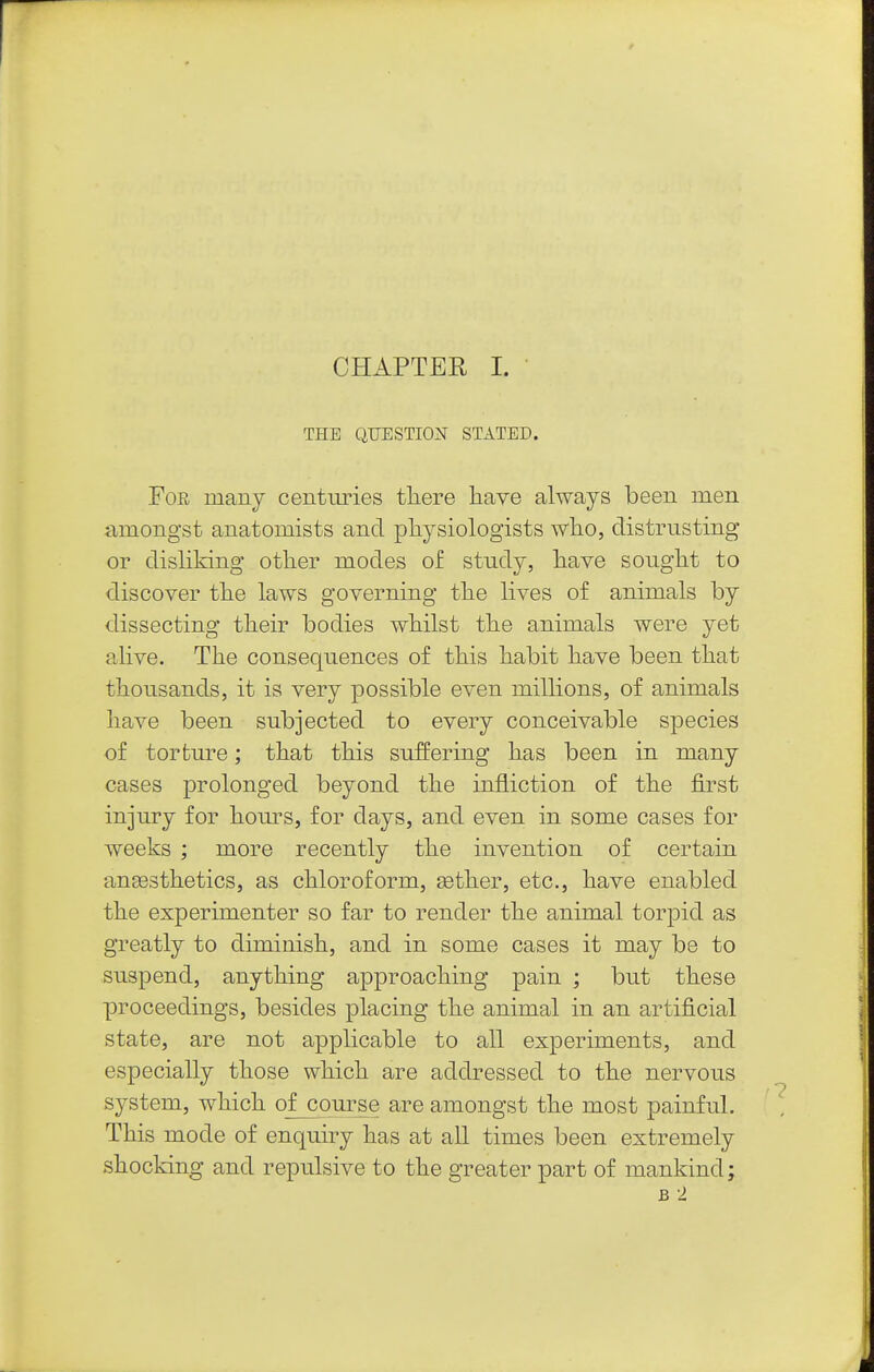 CHAPTER I. THE QUESTION STATED. Foe many centuries tliere liave always been men amongst anatomists and physiologists wlio, distrusting or disliking other modes of study, have sought to discover the laws governing the lives of animals by dissecting their bodies whilst the animals were yet ahve. The consequences of this habit have been that thousands, it is very possible even millions, of animals have been subjected to every conceivable species of torture; that this suffering has been in many cases prolonged beyond the infliction of the first injury for hours, for days, and even in some cases for weeks ; more recently the invention of certain anaesthetics, as chloroform, aether, etc., have enabled the experimenter so far to render the animal torpid as greatly to diminish, and in some cases it may be to suspend, anything approaching pain ; but these proceedings, besides placing the animal in an artificial state, are not applicable to all experiments, and especially those which are addressed to the nervous system, which of course are amongst the most painful. This mode of enquiry has at all times been extremely shocking and repulsive to the greater part of mankind; B 2