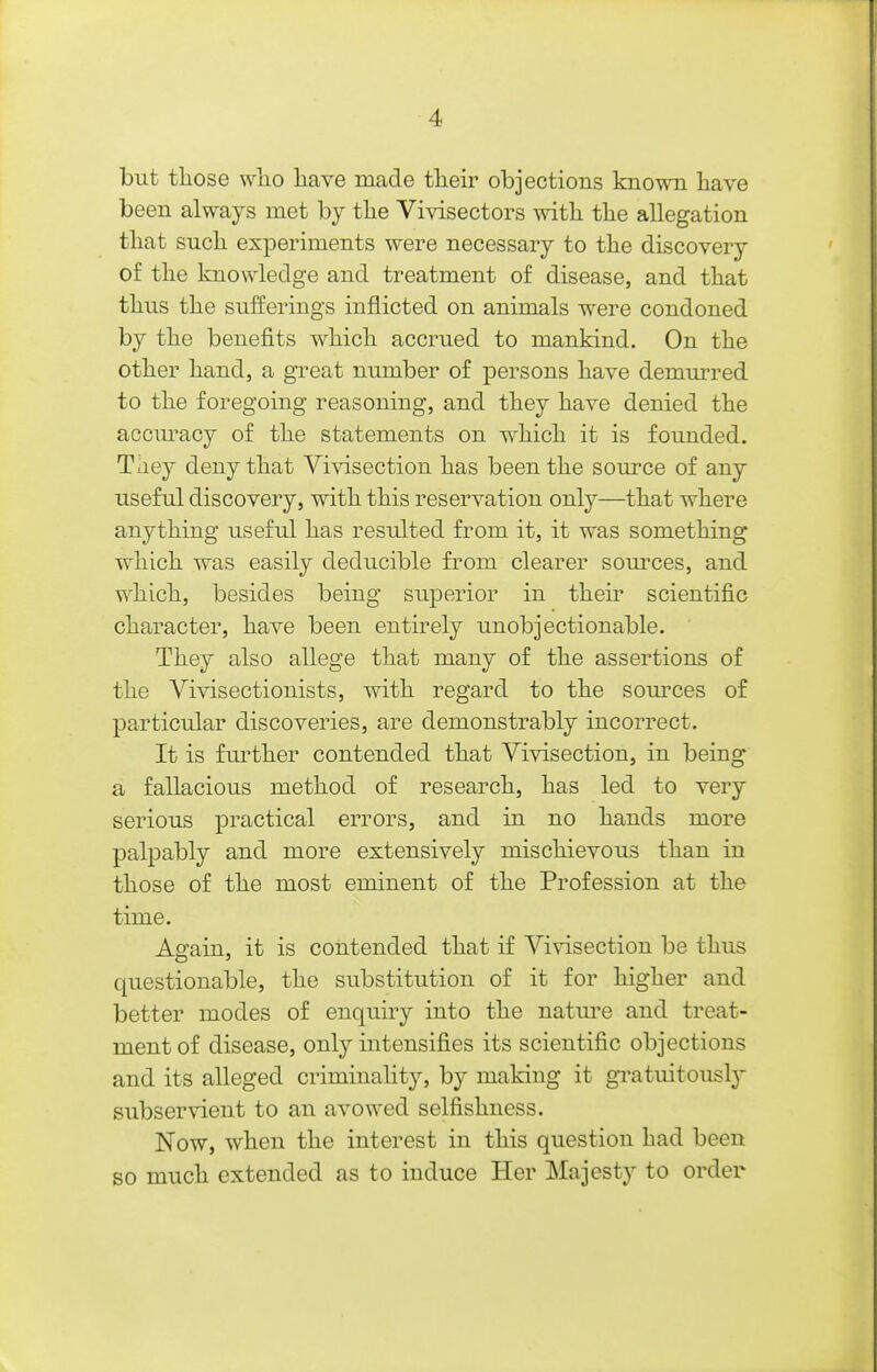 but tliose wlio liave made tlieir objections known liave been always met by the Vivisectors with the allegation that such experiments were necessary to the discovery of the knowledge and treatment of disease, and that thus the sufferings inflicted on animals were condoned by the benefits which accrued to mankind. On the other hand, a great number of persons have demm^red to the foregoing reasoning, and they have denied the accm^acy of the statements on which it is founded. They deny that Vivisection has been the source of any useful discovery, with this reservation only—that where anything useful has resulted from it, it was something which was easily deducible from clearer som-ces, and which, besides being superior in their scientific character, have been entirely unobjectionable. They also allege that many of the assertions of the Vivisectionists, with regard to the som^ces of particular discoveries, are demonstrably incorrect. It is further contended that Vivisection, in being a fallacious method of research, has led to very serious practical errors, and in no hands more palpably and more extensively mischievous than in those of the most eminent of the Profession at the time. As'ain, it is contended that if Vivisection be thus questionable, the substitution of it for higher and better modes of enquiry into the nature and treat- ment of disease, only intensifies its scientific objections and its alleged criminality, by making it gratuitously subservient to an avowed selfishness. Now, when the interest in this question had been so much extended as to induce Her Majesty to order