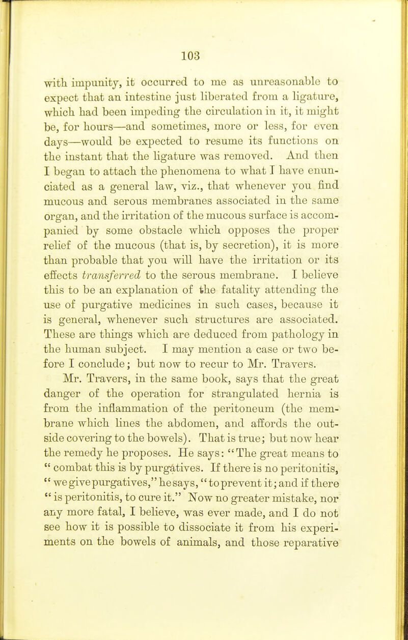 witli impunity, it occurred to me as unreasonable to expect that an intestine just liberated from a ligature, whicli liad been impeding the circulation in it, it might be, for hours—and sometimes, more or less, for even days—would be expected to resume its functions on the instant that the ligature was removed. And then I began to attach the phenomena to what T have enun- ciated as a general law, viz., that whenever you find mucous and serous membranes associated in the same organ, and the irritation of the mucous surface is accom- panied by some obstacle which opposes the proper rehef of the mucous (that is, by secretion), it is more than probable that you will have the irritation or its effects transferred to the serous membrane. I believe this to be an explanation of the fatality attending the use of purgative medicines in such cases, because it is general, whenever such structures are associated. These are things which are deduced from pathology in the human subject. I may mention a case or two be- fore I conclude; but now to recur to Mr. Travers. Mr. Travers, in the same book, says that the great danger of the operation for strangulated hernia is from the inflammation of the peritoneum (the mem- brane which lines the abdomen, and affords the out- side covering to the bowels). That is true; but now hear the remedy he proposes. He says: The great means to  combat this is by purgatives. If there is no peritonitis,  we give purgatives, he says, to prevent it; and if there  is peritonitis, to cure it. JSTow no greater mistake, nor any more fatal3 I believe, was ever made, and I do not see how it is possible to dissociate it from his experi- ments on the bowels of animals, and those reparative