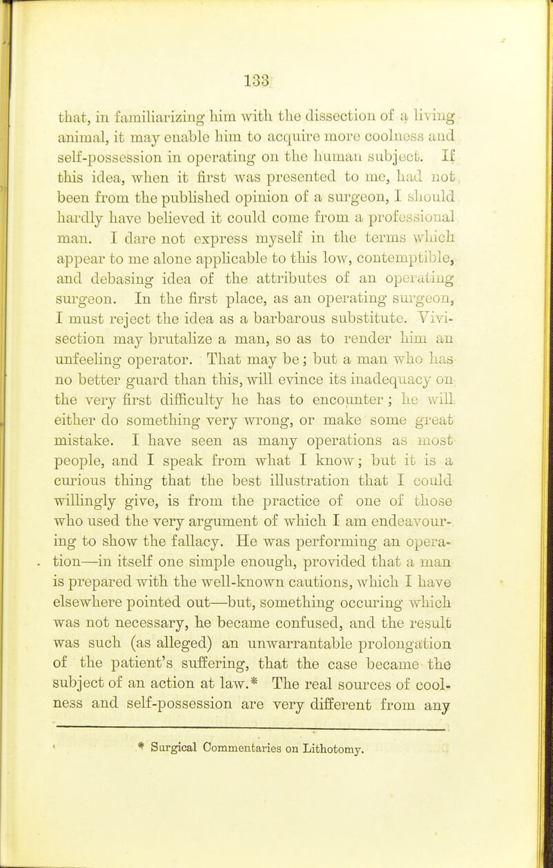 that, in familiarizing* liim with the dissection of a living animal, it may enable him to acquire more coolness and self-possession in operating on the human subject. If this idea, when it first was presented to me, had not been from the published opinion of a surgeon, I sliould hardly have believed it could come from a professional man. I dare not express myself in the terms which appear to me alone applicable to this low, contemptible, and debasing idea of the attributes of an operating surgeon. In the first place, as an operating surgeon, I must reject the idea as a barbarous substitute. Vivi- section may brutalize a man, so as to render him an unfeeling operator. That may be; but a man who has no better guard than this, will evince its inadequacy on^ the very first difficulty he has to encounter; he will, either do something very wrong, or make some great mistake. I have seen as many operations as most people, and I speak from what I know; but it is a curious thing that the best illustration that I could wilhngly give, is from the practice of one of those who used the very argument of which I am endeavour- ing to show the fallacy. He was performing an opera- tion—in itself one simple enough, provided that a man is prepared with the well-known cautions, which I have elsewhere pointed out—but, something occming which was not necessary, he became confused, and the result was such (as alleged) an unwarrantable prolongation of the patient's suffering, that the case became the subject of an action at law.* The real sources of cool- ness and self-possession are very different from any Surgical Commentaries on Lithotomy.