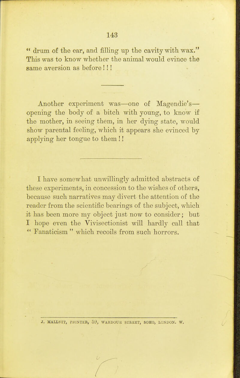  drum of the ear, and filling up the cavity with wax. This was to know whether the animal would evince the same aversion as before I!! Another experiment was—one of Magendie's— opening the body of a bitch with young, to know if the mother, in seeing them, in her dying state, would show parental feeling, which it appears she evinced by applying her tongue to them !! I have somewhat unwillingly admitted abstracts of these experiments, in concession to the wishes of others, because such narratives may divert the attention of the reader from the scientific bearings of the subject, which it has been more my object just now to consider; but I hope even the Vivisectionist will hardly call that Fanaticism  which recoils from such horrors. J. MALLb'.TT, PiilNTiiB, 59, WARDOUR STKEET, SOHO, LONDON. W.