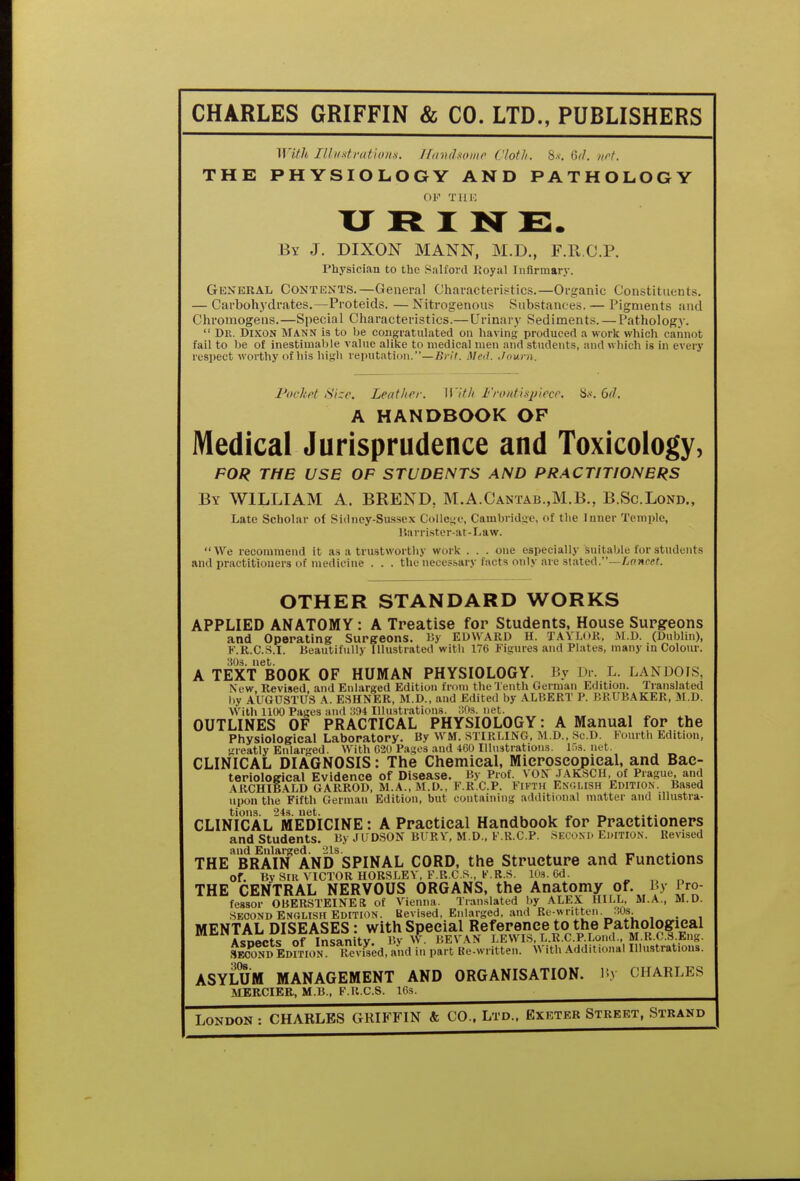 CHARLES GRIFFIN & CO. LTD., PUBLISHERS With IIIitxtrations. Handsome Cloth. 8s. M. art. THE PHYSIOLOGY AND PATHOLOGY OF THE U R I N E. By J. DIXON MANN, M.D., F.R.C.P. l'hysician to the Salford Royal Infirmary. General Contents.—General Characteristics.—Organic Constituents. — Carbohydrates.—Proteids. —Nitrogenous Substances. — Pigments and Chromogens.—Special Characteristics.— Urinary Sediments. — Pathology.  Dr. Dixon Mann is to be congratulated on having produced a work which cannot fail to be of inestimable value alike to medical men and students, and which is in every respect worthy of his high reputation.—Brit. Med. Journ. Pocket Size. Lent Iter. With Frontispiece. 8s. 6(1. A HANDBOOK OF Medical Jurisprudence and Toxicology, FOR THE USE OF STUDENTS AND PRACTITIONERS By WILLIAM A. BREND, M.A.Cantab.,M.B., B.Sc.Lond., Late Scholar of Sidney-Sussex College, Cambridge, of the Inner Temple, Barrister-at-Law.  We recommend it as a trustworthy work . . . one especially suitable for students and practitioners of medicine . . . the necessary facta only are stated.—Lancet. OTHER STANDARD WORKS APPLIED ANATOMY: A Treatise for Students, House Surgeons and Operating Surgeons. By EDWARD H. JJAYLOR, M.D. (Dublin), F.R.C.S.I. Beautifully Illustrated with 176 Figures and Plates, many in Colour. 30s. net. A TEXT BOOK OF HUMAN PHYSIOLOGY. By Dr. L. LAN DO IS, New Revised and Enlarged Edition from the Tenth German Edition. Translated by AUGUSTUS A. ESHNER, M.D., and Edited by ALBERT P. BRUBAKER, M.D. With 1100 Pages and 394 Illustrations. 30s. net. OUTLINES OF PRACTICAL PHYSIOLOGY: A Manual for the Physiological Laboratory. By WM. STIRLING, M.D., Sc.D. Fourth Edition, greatly Enlarged. With 020 Pages and 460 Illustrations, lf.s. net. CLINICAL DIAGNOSIS: The Chemical, Microscopical, and Bac- teriological Evidence of Disease. By Prof. VON JAKSCH, of Prague, and ARCHIBALD GARROD, M.A., M.D., F RCP. Fifth English EDITION. Based upon the Fifth German Edition, but containing additional matter and illustra- tions. 24s. net. . , _ CLINICAL MEDICINE: A Practical Handbook for Practitioners and Students. By J UDSON BURY, M.D., F.R.CP. Second Edition. Revised and Enlarged. 21s. , _ THE BRAIN AND SPINAL CORD, the Structure and Functions or. By SIR VICTOR nORSLEY, F.R.C.S , K.R.S. lOs.Od. THE CENTRAL NERVOUS ORGANS, the Anatomy of By Pro- fessor OBERSTEINER of Vienna. Translated by ALEX HILL, M.A., M.D. Second English Edition. Revised, Enlarged, and Be-written. 30s. MENTAL DISEASES: with Special Reference to the Pathological Asoects of Insanity. Bv W. SEVAN LEWIS, L.R.C.P.Lond., M.R.C.S.Eng. Seconi.EorrioN Revised, and in part Ke-written. With Additional Illustrations. ASYLUM MANAGEMENT AND ORGANISATION. By CHARLES MERCIER, M.B., F.R.C.S. 16s. London : CHARLES GRIFFIN & CO.. Ltd., Exeter Street, Strand