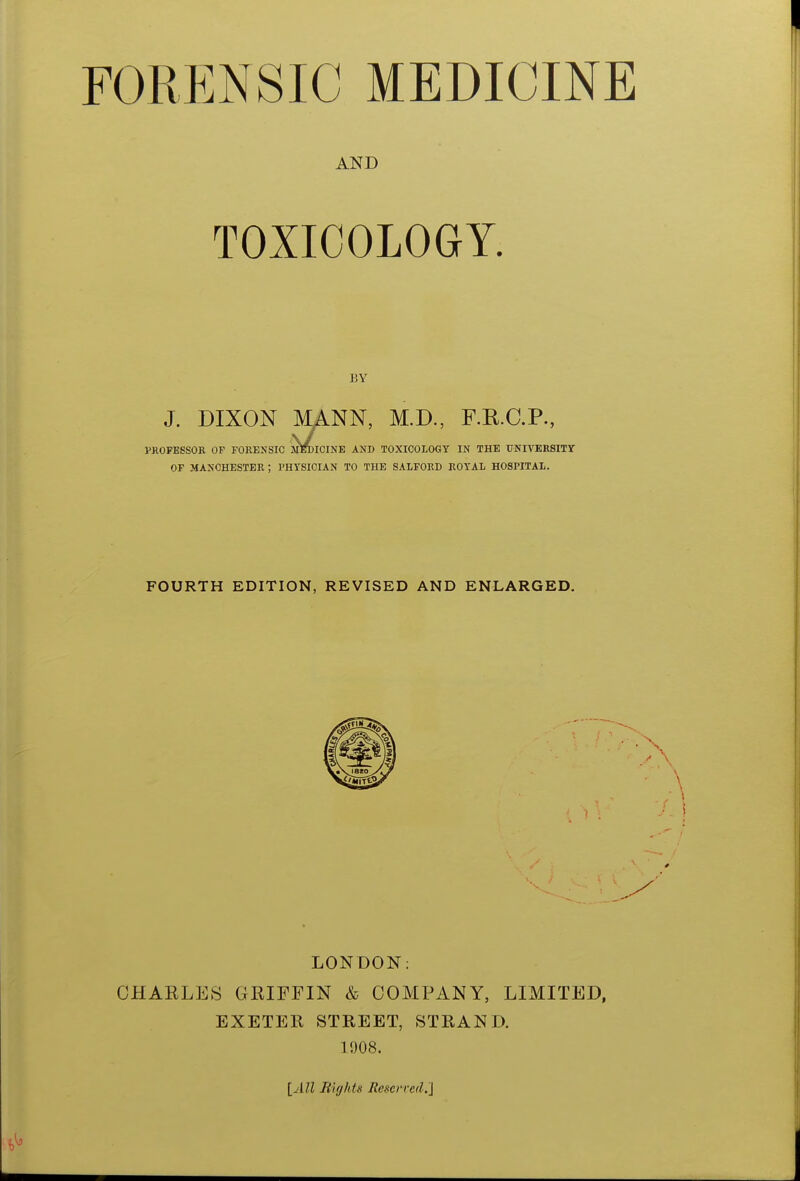 AND TOXICOLOGY. BY J. DIXON MANN, M.D., F.R.C.P., PROFESSOR OF FORENSIC MEDICINE AND TOXICOLOGY IN THE UNIVERSITY OF MANCHESTER ; PHYSICIAN TO THE SALFORD ROYAL HOSPITAL. FOURTH EDITION, REVISED AND ENLARGED. LONDON: CHARLES GRIFFIN & COMPANY, LIMITED, EXETER STREET, STRAND. 1908. [All Biff Ids Reserved*]