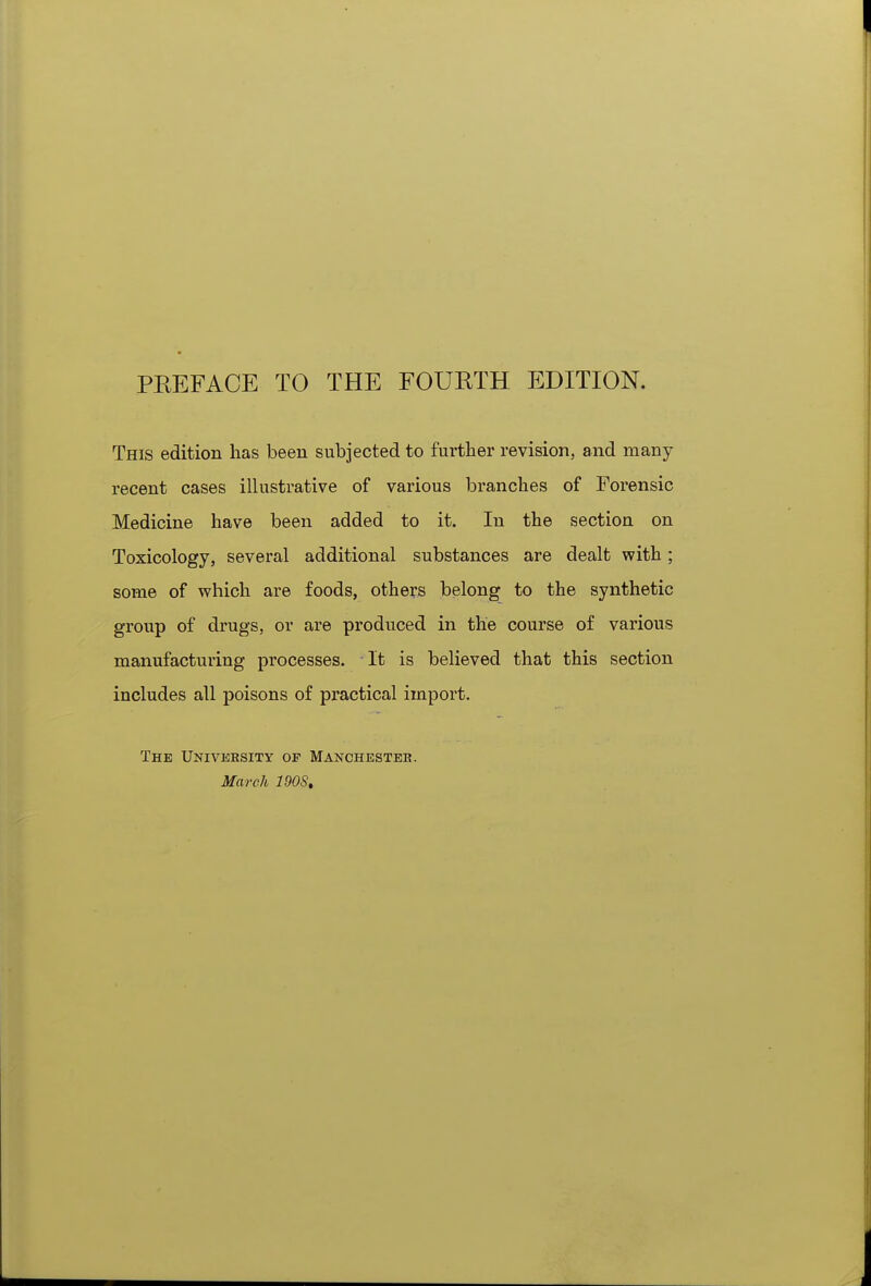PREFACE TO THE FOURTH EDITION. This edition has been subjected to further revision, and many recent cases illustrative of various branches of Forensic Medicine have been added to it. In the section on Toxicology, several additional substances are dealt with ; some of which are foods, others belong to the synthetic group of drugs, or are produced in the course of various manufacturing processes. It is believed that this section includes all poisons of practical import. The University of Manchester. March 190$,