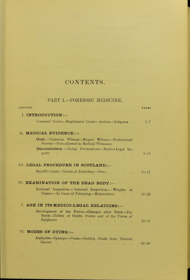 CONTENTS. PAET I.—FORENSIC MEDICINE. CHAPTER PAGES I. INTRODUCTION:— Coroners' Court—Magistrates' Court—Assizes—Subpoena . 1-7 II. MEDICAL EVIDENCE :— Oral.—Common Witness—Expert Witness—Professional Secrets—Fees allowed to Medical Witnesses Documentary.—Dying Declarations—Medico-Legal Re- ports 8-15 III. LEGAL PROCEDURE IN SCOTLAND:— Sheriff's Court—Courts of Justiciary—Fees. . . . 15-17 IV. EXAMINATION OF THE DEAD BODY:— External Inspection — Internal Inspection — Weights of Organs—In Cases of Poisoning—Exhumation . . 17-22 V. AGE IN ITS MEDICO-LEGAL RELATIONS :— Development of the Foetus—Changes after Birth—The Teeth—Tables of Ossific Points and of the Union of Epiphyses 22-31 VI. MODES OF DYING:— Asphyxia—Syncope—Coma—Sudden Death from Natural Causes ' 32-40