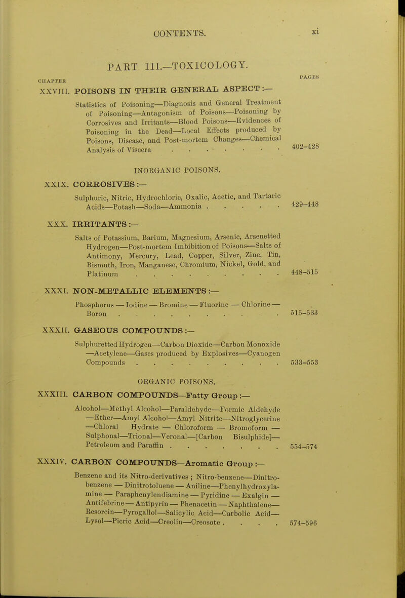 PART III.—TOXICOLOGY. CHAPTER XXVIII. POISONS IN THEIR GENERAL ASPECT :— Statistics of Poisoning—Diagnosis and General Treatment of Poisoning—Antagonism of Poisons—Poisoning by Corrosives and Irritants—Blood Poisons—Evidences of Poisoning in the Dead—Local Effects produced by Poisons, Disease, and Post-mortem Changes—Chemical Analysis of Viscera . . • PAGES 402-428 INOEGANIC POISONS. XXIX. CORROSIVES:— Sulphuric, Nitric, Hydrochloric, Oxalic, Acetic, and Tartaric Acids—Potash—Soda—Ammonia 429-448 XXX. IRRITANTS:— Salts of Potassium, Barium, Magnesium, Arsenic, Arsenetted Hydrogen—Post-mortem Imbibition of Poisons—Salts of Antimony, Mercury, Lead, Copper, Silver, Zinc, Tin, Bismuth, Iron, Manganese, Chromium, Nickel, Gold, and Platinum ' 448-515 XXXI. NON-METALLIC ELEMENTS :— Phosphorus — Iodine — Bromine — Fluorine — Chlorine — Boron 515-533 XXXII. GASEOUS COMPOUNDS :— Sulphuretted Hydrogen—Carbon Dioxide—Carbon Monoxide —Acetylene—Gases produced by Explosives—Cyanogen Compounds 533-553 ORGANIC POISONS. XXXIII. CARBON COMPOUNDS—Fatty Group :— Alcohol—Methyl Alcohol—Paraldehyde—Formic Aldehyde —Ether—Amyl Alcohol—Amyl Nitrite—Nitroglycerine —Chloral Hydrate — Chloroform — Bromoform — Sulphonal—Trional—Veronal—[Carbon Bisulphide]— Petroleum and Paraffin 554-574 XXXIV. CARBON COMPOUNDS—Aromatic Group :— Benzene and its Nitro-derivatives ; Nitro-benzene—Dinitro- benzene — Dinitrotoluene — Aniline—Phenylhydroxyla- mine — Paraphenylendiamine — Pyridine — Exalgin — Antifebrine — Antipyrin — Phenacetin — Naphthalene— Resorcin—Pyrogallol—Salicylic Acid—Carbolic Acid— Lysol—Picric Acid—Creolin—Creosote .... 574-596