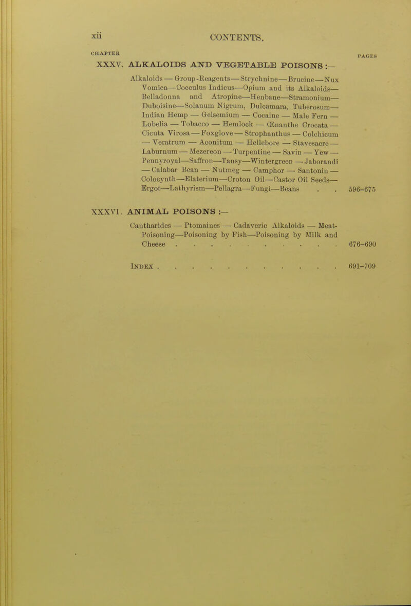 CHAPTER PACKS XXXV. ALKALOIDS AND VEGETABLE POISONS :— Alkaloids — Group-Reagents—Strychnine—Brucine—Nux Vomica—Cocculus Indicus—Opium aDd its Alkaloids— Belladonna and Atropine—Henbane—Stramonium— Duboisine—Solanum Nigrum, Dulcamara, Tuberosum— Indian Hemp — Gelsemium — Cocaine — Male Fern — Lobelia — Tobacco — Hemlock — (Enanthe Crocata — Cicuta Virosa — Foxglove — Strophantus — Colchicum — Veratrum — Aconitum — Hellebore —■ Stavesacre — Laburnum — Mezereon — Turpentine — Savin — Yew — Pennyroyal—Saffron—Tansy—Wintergreen — Jaborandi — Calabav Bean — Nutmeg — Camphor — Santonin — Colocynth—Elaterium—Croton Oil—Castor Oil Seeds— Ergot—Lathyrism—Pellagra—Fungi—Beans . . 596-675 XXXVI. ANIMAL POISONS :— Cantharides — Ptomaines — Cadaveric Alkaloids — Meat- Poisoning—Poisoning by Fish—Poisoning by Milk and Cheese 676-690 Index 691-709