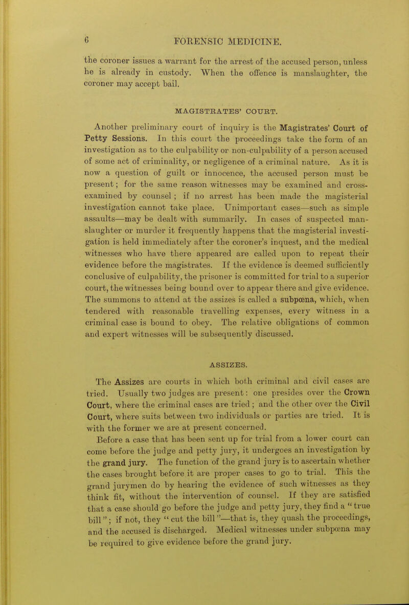 the coroner issues a warrant for the arrest of the accused person, unless he is already in custody. When the offence is manslaughter, the coroner may accept bail. MAGISTRATES' COURT. Another preliminary court of inquiry is the Magistrates' Court of Petty Sessions. In this court the proceedings take the form of an investigation as to the culpability or non-culpability of a person accused of some act of criminality, or negligence of a criminal nature. As it is now a question of guilt or innocence, the accused person must be present; for the same reason witnesses may be examined and cross- examined by counsel; if no arrest has been made the magisterial investigation cannot take place. Unimportant cases—such as simple assaults—may be dealt with summarily. In cases of suspected man- slaughter or murder it frequently happens that the magisterial investi- gation is held immediately after the coroner's inquest, and the medical witnesses who have there appeared are called upon to repeat their evidence before the magistrates. If the evidence is deemed sufficiently conclusive of culpability, the prisoner is committed for trial to a superior court, the witnesses being bound over to appear there and give evidence. The summons to attend at the assizes is called a subpoena, which, when tendered with reasonable travelling expenses, every witness in a criminal case is bound to obey. The relative obligations of common and expert witnesses will be subsequently discussed. ASSIZES. The Assizes are courts in which both criminal and civil cases are tried. Usually two judges are present: one presides over the Crown Court, where the criminal cases are tried ; and the other over the Civil Court, where suits between two individuals or parties are tried. It is with the former we are at present concerned. Before a case that has been sent up for trial from a lower court can come before the judge and petty jury, it undergoes an investigation by the grand jury. The function of the grand jury is to ascertain whether the cases brought before it are proper cases to go to trial. This the grand jurymen do by hearing the evidence of such witnesses as they think fit, without the intervention of counsel. If they are satisfied that a case should go before the judge and petty jury, they find a «true bill ; if not, they  cut the bill—that is, they quash the proceedings, and the accused is discharged. Medical witnesses under subpoena may be required to give evidence before the grand jury.
