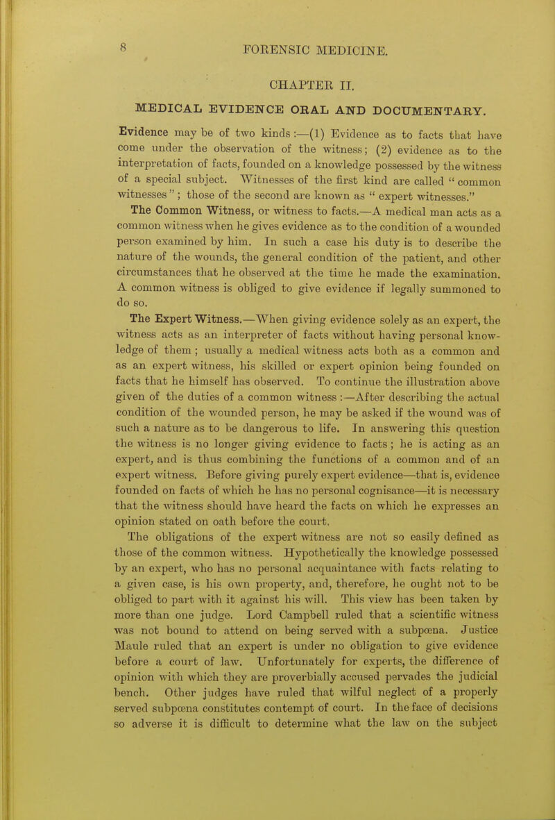 CHAPTER II. MEDICAL EVIDENCE OBAL AND DOCUMENTARY. Evidence may be of two kinds :—(1) Evidence as to facts that have come under the observation of the witness; (2) evidence as to the interpretation of facts, founded on a knowledge possessed by the witness of a special subject. Witnesses of the first kind are called  common witnesses  ; those of the second are known as  expert witnesses. The Common Witness, or witness to facts.—A medical man acts as a common witness when he gives evidence as to the condition of a wounded person examined by him. In such a case his duty is to describe the nature of the wounds, the general condition of the patient, and other circumstances that he observed at the time he made the examination. A common witness is obliged to give evidence if legally summoned to do so. The Expert Witness.—When giving evidence solely as an expert, the witness acts as an interpreter of facts without having personal know- ledge of them ; usually a medical witness acts both as a common and as an expert witness, his skilled or expert opinion being founded on facts that he himself has observed. To continue the illustration above given of the duties of a common witness :—After describing the actual condition of the wounded person, he may be asked if the wound was of such a nature as to be dangerous to life. In answering this question the witness is no longer giving evidence to facts ; he is acting as an expert, and is thus combining the functions of a common and of an expert witness. Before giving purely expert evidence—that is, evidence founded on facts of which he has no personal cognisance—it is necessary that the witness should have heard the facts on which he expresses an opinion stated on oath before the court. The obligations of the expert witness are not so easily defined as those of the common witness. Hypothetically the knowledge possessed by an expert, who has no personal acquaintance with facts relating to a given case, is his own property, and, therefore, he ought not to be obliged to part with it against his will. This view has been taken by more than one judge. Lord Campbell ruled that a scientific witness was not bound to attend on being served with a subpoena. Justice Maule ruled that an expert is under no obligation to give evidence before a court of law. Unfortunately for experts, the difference of opinion with which they are proverbially accused pervades the judicial bench. Other judges have ruled that wilful neglect of a properly served subpoena constitutes contempt of court. In the face of decisions so adverse it is difficult to determine what the law on the subject