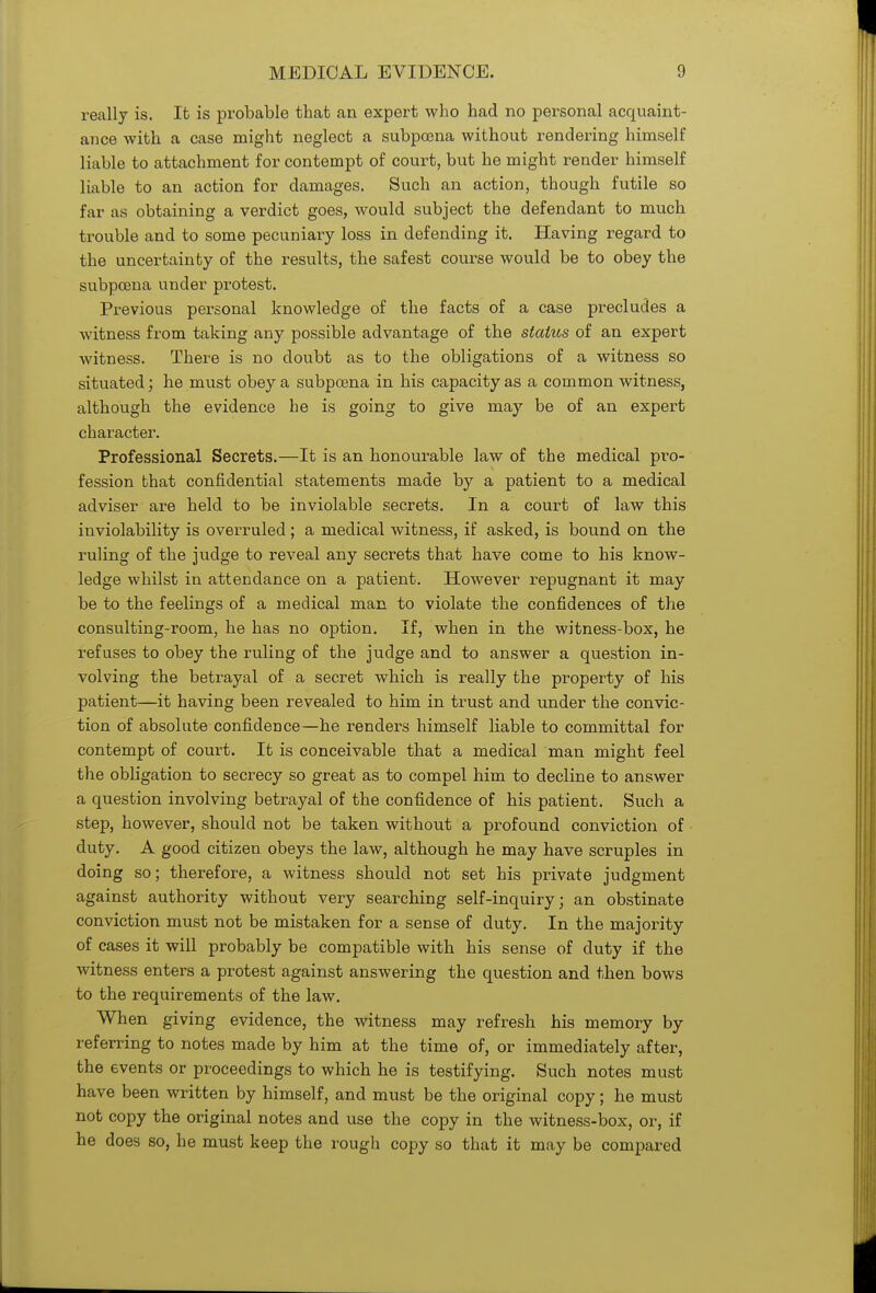 really is. It is probable that an expert who had no personal acquaint- ance with a case might neglect a subpoena without rendering himself liable to attachment for contempt of court, but he might render himself liable to an action for damages. Such an action, though futile so far as obtaining a verdict goes, would subject the defendant to much trouble and to some pecuniary loss in defending it. Having regard to the uncertainty of the results, the safest course would be to obey the subpoena under protest. Previous personal knowledge of the facts of a case precludes a witness from taking any possible advantage of the status of an expert witness. There is no doubt as to the obligations of a witness so situated; he must obey a subpoena in his capacity as a common witness, although the evidence he is going to give may be of an expert character. Professional Secrets.—It is an honourable law of the medical pro- fession that confidential statements made by a patient to a medical adviser are held to be inviolable secrets. In a court of law this inviolability is overruled ; a medical witness, if asked, is bound on the ruling of the judge to reveal any secrets that have come to his know- ledge whilst in attendance on a patient. However repugnant it may be to the feelings of a medical man to violate the confidences of the consulting-room, he has no option. If, when in the witness-box, he refuses to obey the ruling of the judge and to answer a question in- volving the betrayal of a secret which is really the property of his patient—it having been revealed to him in trust and under the convic- tion of absolute confidence—he renders himself liable to committal for contempt of court. It is conceivable that a medical man might feel the obligation to secrecy so great as to compel him to decline to answer a question involving betrayal of the confidence of his patient. Such a step, however, should not be taken without a profound conviction of duty. A good citizen obeys the law, although he may have scruples in doing so; therefore, a witness should not set his private judgment against authority without very searching self-inquiry• an obstinate conviction must not be mistaken for a sense of duty. In the majority of cases it will probably be compatible with his sense of duty if the witness enters a protest against answering the question and then bows to the requirements of the law. When giving evidence, the witness may refresh his memory by referring to notes made by him at the time of, or immediately after, the events or proceedings to which he is testifying. Such notes must have been written by himself, and must be the original copy; he must not copy the original notes and use the copy in the witness-box, or, if he does so, he must keep the rough copy so that it may be compared