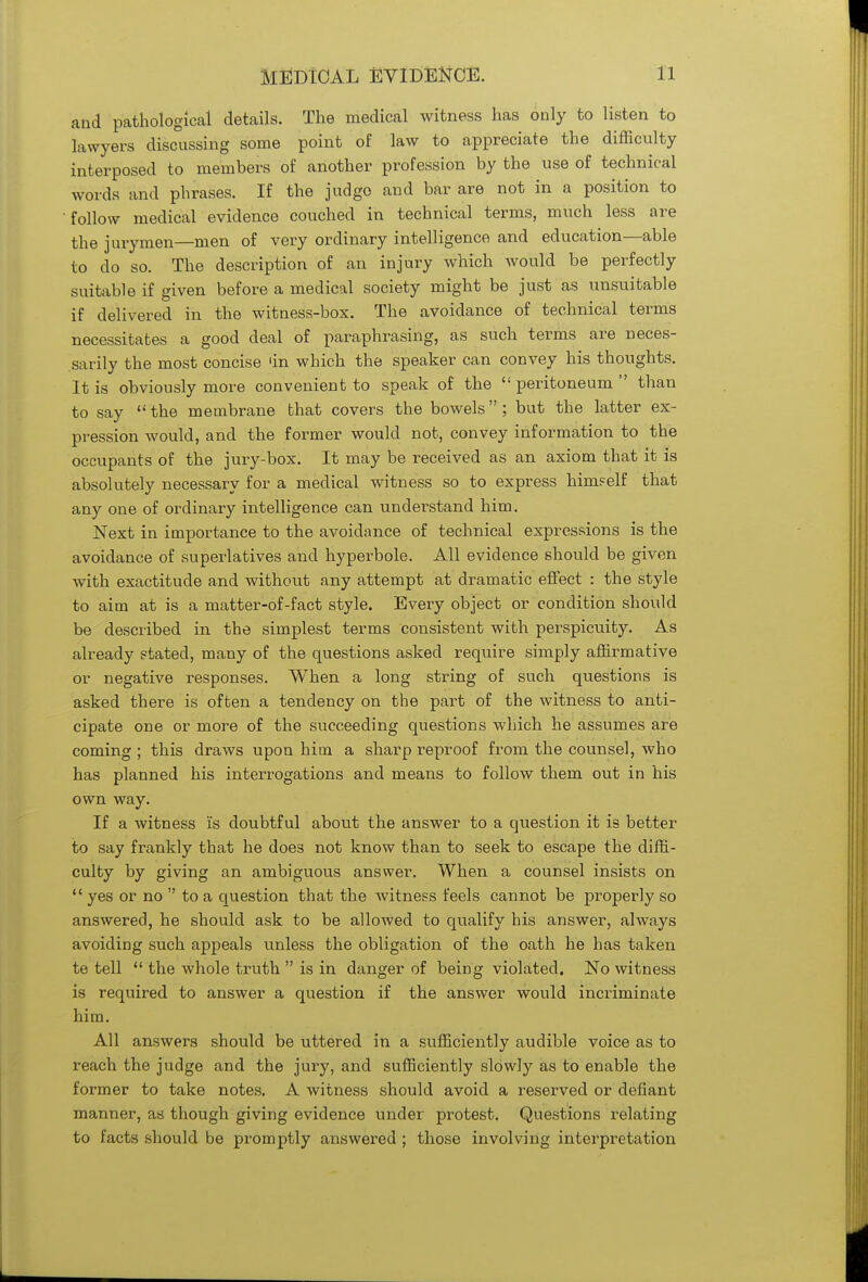 and pathological details. The medical witness has only to listen to lawyers discussing some point of law to appreciate the difficulty interposed to members of another profession by the use of technical words and phrases. If the judge and bar are not in a position to follow medical evidence couched in technical terms, much less are the jurymen—men of very ordinary intelligence and education—able to do so. The description of an injury which would be perfectly suitable if given before a medical society might be just as unsuitable if delivered in the witness-box. The avoidance of technical terms necessitates a good deal of paraphrasing, as such terms are neces- sarily the most concise 'in which the speaker can convey his thoughts. It is obviously more convenient to speak of the  peritoneum  than to say  the membrane that covers the bowels ; but the latter ex- pression would, and the former would not, convey information to the occupants of the jury-box. It may be received as an axiom that it is absolutely necessary for a medical witness so to express himself that any one of ordinary intelligence can understand him. Next in importance to the avoidance of technical expressions is the avoidance of superlatives and hyperbole. All evidence should be given with exactitude and without any attempt at dramatic effect : the style to aim at is a matter-of-fact style. Every object or condition should be described in the simplest terms consistent with perspicuity. As already stated, many of the questions asked require simply affirmative or negative responses. When a long string of such questions is asked there is often a tendency on the part of the witness to anti- cipate one or more of the succeeding questions which he assumes are coming ; this draws upon him a sharp reproof from the counsel, who has planned his interrogations and means to follow them out in his own way. If a witness is doubtful about the answer to a question it is better to say frankly that he does not know than to seek to escape the diffi- culty by giving an ambiguous answer. When a counsel insists on  yes or no  to a question that the witness feels cannot be properly so answered, he should ask to be allowed to qualify his answer, always avoiding such appeals unless the obligation of the oath he has taken te tell  the whole truth  is in danger of being violated. No witness is required to answer a question if the answer would incriminate him. All answers should be uttered in a sufficiently audible voice as to reach the judge and the jury, and sufficiently slowly as to enable the former to take notes. A witness should avoid a reserved or defiant manner, as though giving evidence under protest. Questions relating to facts should be promptly answered ; those involving interpretation