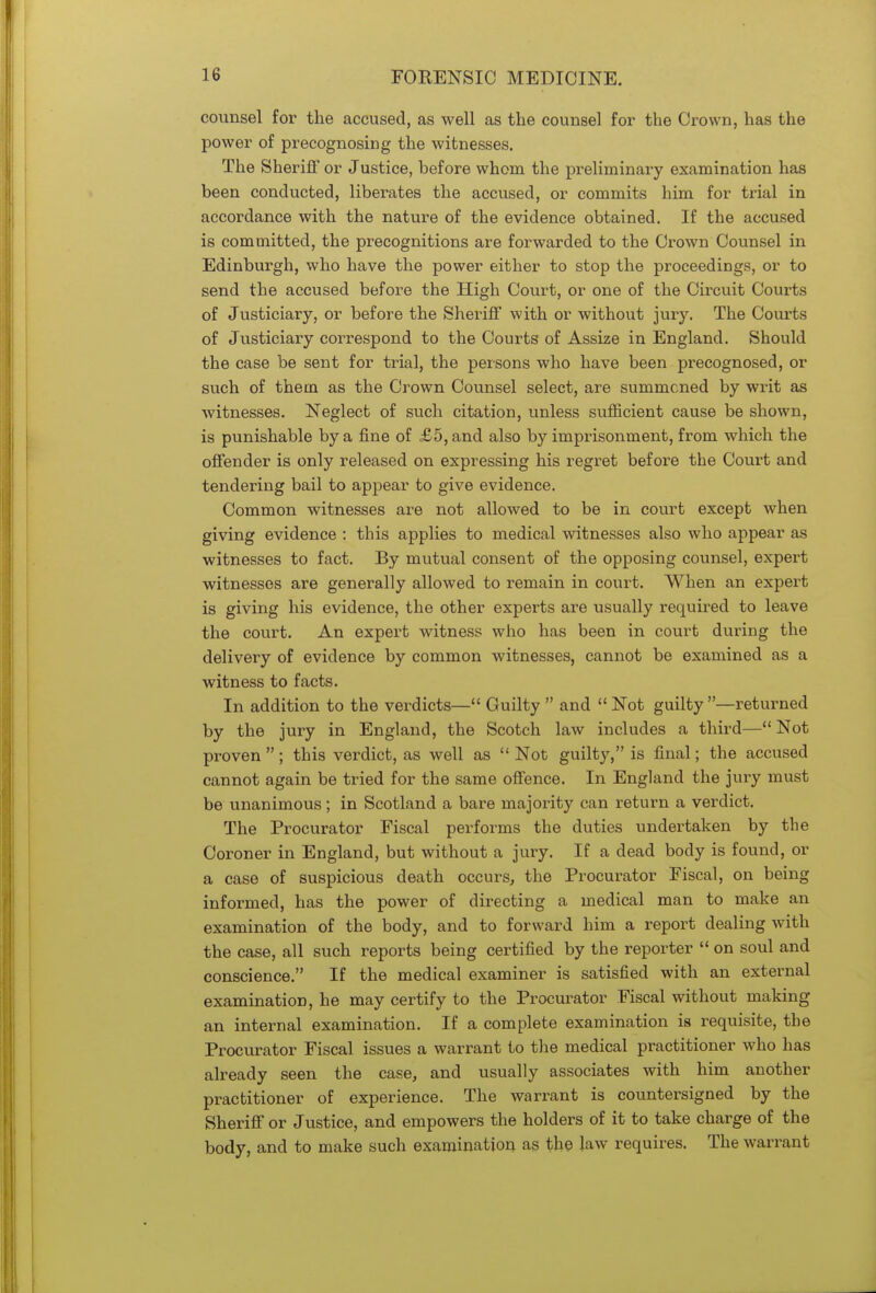 counsel for the accused, as well as the counsel for the Crown, has the power of precognosing the witnesses. The Sheriff or Justice, before whom the preliminary examination has been conducted, liberates the accused, or commits him for trial in accordance with the nature of the evidence obtained. If the accused is committed, the precognitions are forwarded to the Crown Counsel in Edinburgh, who have the power either to stop the proceedings, or to send the accused before the High Court, or one of the Circuit Courts of Justiciary, or before the Sheriff with or without jury. The Courts of Justiciary correspond to the Courts of Assize in England. Should the case be sent for trial, the persons who have been precognosed, or such of them as the Crown Counsel select, are summoned by writ as witnesses. Neglect of such citation, unless sufficient cause be shown, is punishable by a fine of £5, and also by imprisonment, from which the offender is only released on expressing his regret before the Court and tendering bail to appear to give evidence. Common witnesses are not allowed to be in court except when giving evidence : this applies to medical witnesses also who appear as witnesses to fact. By mutual consent of the opposing counsel, expert witnesses are generally allowed to remain in court. When an expert is giving his evidence, the other experts are usually required to leave the court. An expert witness who has been in court during the delivery of evidence by common witnesses, cannot be examined as a witness to facts. In addition to the verdicts— Guilty  and Not guilty —returned by the jury in England, the Scotch law includes a third—Not proven ; this verdict, as well as  Not guilty, is final; the accused cannot again be tried for the same offence. In England the jury must be unanimous; in Scotland a bare majority can return a verdict. The Procurator Fiscal performs the duties undertaken by the Coroner in England, but without a jury. If a dead body is found, or a case of suspicious death occurs, the Procurator Fiscal, on being informed, has the power of directing a medical man to make an examination of the body, and to forward him a report dealing with the case, all such reports being certified by the reporter  on soul and conscience. If the medical examiner is satisfied with an external examination, he may certify to the Procurator Fiscal without making an internal examination. If a complete examination is requisite, the Procurator Fiscal issues a warrant to the medical practitioner who has already seen the case, and usually associates with him another practitioner of experience. The warrant is countersigned by the Sheriff or Justice, and empowers the holders of it to take charge of the body, and to make such examination as the law requires. The warrant