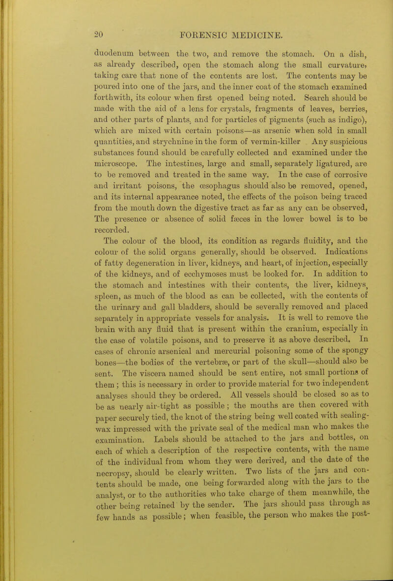 duodenum between the two, and remove the stomach. On a dish, as already described, open the stomach along the small curvature> taking care that none of the contents are lost. The contents may be poured into one of the jars, and the inner coat of the stomach examined forthwith, its colour when first opened being noted. Search should be made with the aid of a lens for crystals, fragments of leaves, berries, and other parts of plants, and for particles of pigments (such as indigo), which are mixed with certain poisons—as arsenic when sold in small quantities, and strychnine in the form of vermin-killer Any suspicious substances found should be carefully collected and examined under the microscope. The intestines, large and small, separately ligatured, are to be removed and treated in the same way. In the case of corrosive and irritant poisons, the oesophagus should also be removed, opened, and its internal appearance noted, the effects of the poison being traced from the mouth down the digestive tract as far as any can be observed, The presence or absence of solid faeces in the lower bowel is to be recorded. The colour of the blood, its condition as regards fluidity, and the colour of the solid organs generally, should be observed. Indications of fatty degeneration in liver, kidneys, and heart, of injection, especially of the kidneys, and of ecchymoses must be looked for. In addition to the stomach and intestines with their contents, the liver, kidneys^ spleen, as much of the blood as can be collected, with the contents of the urinary and gall bladders, should be severally removed and placed separately in appropriate vessels for analysis. It is well to remove the brain with any fluid that is present within the cranium, especially in the case of volatile poisons, and to preserve it as above described. In cases of chronic arsenical and mercurial poisoning some of the spongy bones—the bodies of the vertebrae, or part of the skull—should also be sent. The viscera named should be sent entire, not small portions of them ; this is necessary in order to provide material for two independent analyses should they be ordered. All vessels should be closed so as to be as nearly air-tight as possible ; the mouths are then covered with paper securely tied, the knot of the string being well coated with sealing- wax impressed with the private seal of the medical man who makes the examination. Labels should be attached to the jars and bottles, on each of which a description of the respective contents, with the name of the individual from whom they were derived, and the date of the necropsy, should be clearly written. Two lists of the jars and con- tents should be made, one being forwarded along with the jars to the analyst, or to the authorities who take charge of them meanwhile, the other being retained by the sender. The jars should pass through as few hands as possible; when feasible, the person who makes the post-