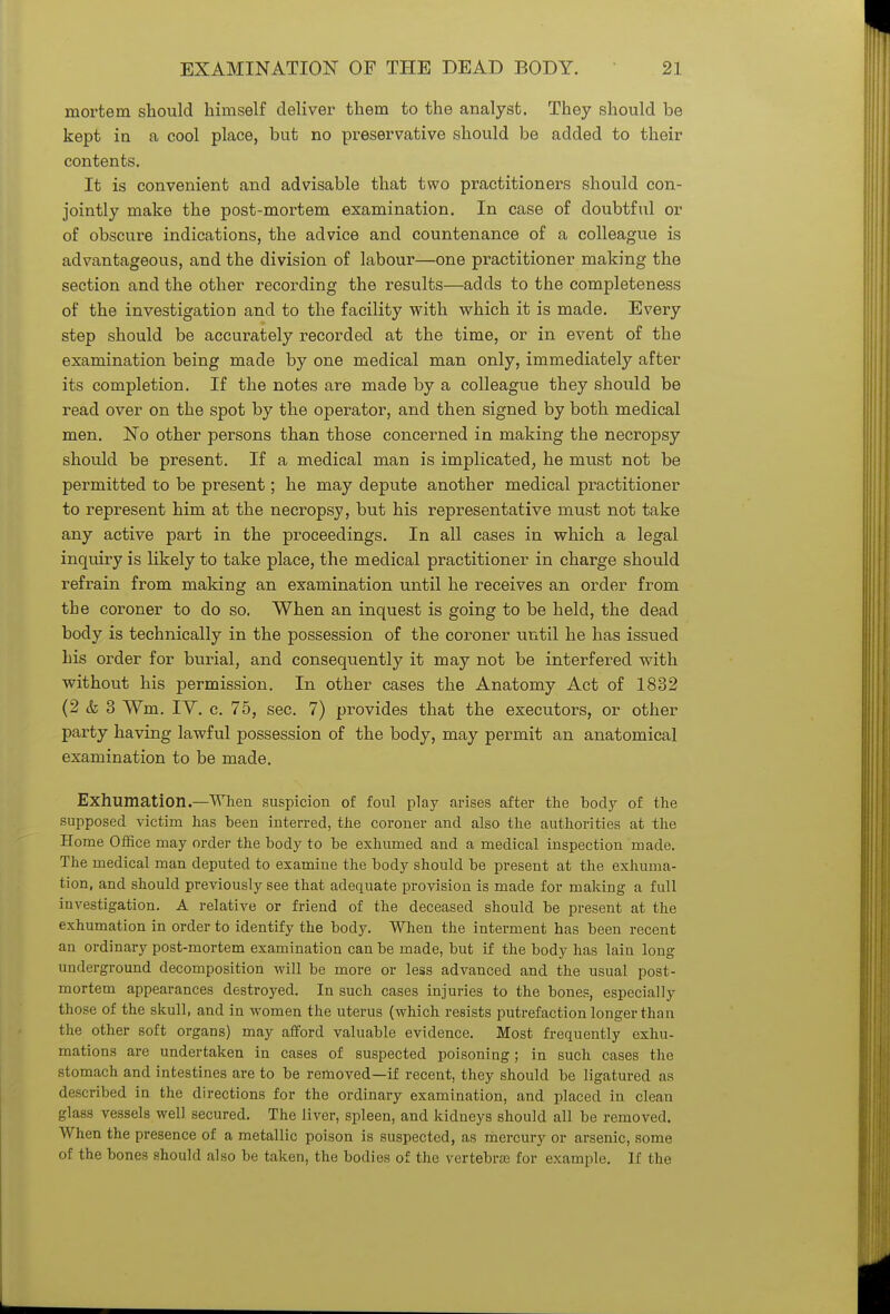 mortem should himself deliver them to the analyst. They should be kept in a cool place, but no preservative should be added to their contents. It is convenient and advisable that two practitioners should con- jointly make the post-mortem examination. In case of doubtful or of obscure indications, the advice and countenance of a colleague is advantageous, and the division of labour—one practitioner making the section and the other recording the results—adds to the completeness of the investigation and to the facility with which it is made. Every step should be accurately recorded at the time, or in event of the examination being made by one medical man only, immediately after its completion. If the notes are made by a colleague they should be read over on the spot by the operator, and then signed by both medical men. No other persons than those concerned in making the necropsy should be present. If a medical man is implicated, he must not be permitted to be present; he may depute another medical practitioner to represent him at the necropsy, but his representative must not take any active part in the proceedings. In all cases in which a legal inquiry is likely to take place, the medical practitioner in charge should refrain from making an examination until he receives an order from the coroner to do so. When an inquest is going to be held, the dead body is technically in the possession of the coroner until he has issued his order for burial, and consequently it may not be interfered with without his permission. In other cases the Anatomy Act of 1832 (2 & 3 Wm. IY. c. 75, sec. 7) provides that the executors, or other party having lawful possession of the body, may permit an anatomical examination to be made. Exhumation.—When suspicion of foul play arises after the body of the supposed victim has been interred, the coroner and also the authorities at the Home Office may order the body to be exhumed and a medical inspection made. The medical man deputed to examine the body should be present at the exhuma- tion, and should previously see that adequate provision is made for making a full investigation. A relative or friend of the deceased should be present at the exhumation in order to identify the body. When the interment has been recent an ordinary post-mortem examination can be made, but if the body has lain long underground decomposition will be more or less advanced and the usual post- mortem appearances destroyed. In such cases injuries to the bones, especially those of the skull, and in women the uterus (which resists putrefaction longer than the other soft organs) may afford valuable evidence. Most frequently exhu- mations are undertaken in cases of suspected poisoning; in such cases the stomach and intestines are to be removed—if recent, they should be ligatured as described in the directions for the ordinary examination, and placed in clean -hiss vessels well secured. The liver, spleen, and kidneys should all be removed. When the presence of a metallic poison is suspected, as mercury or arsenic, some of the bones should also be taken, the bodies of the vertebras for example. If the