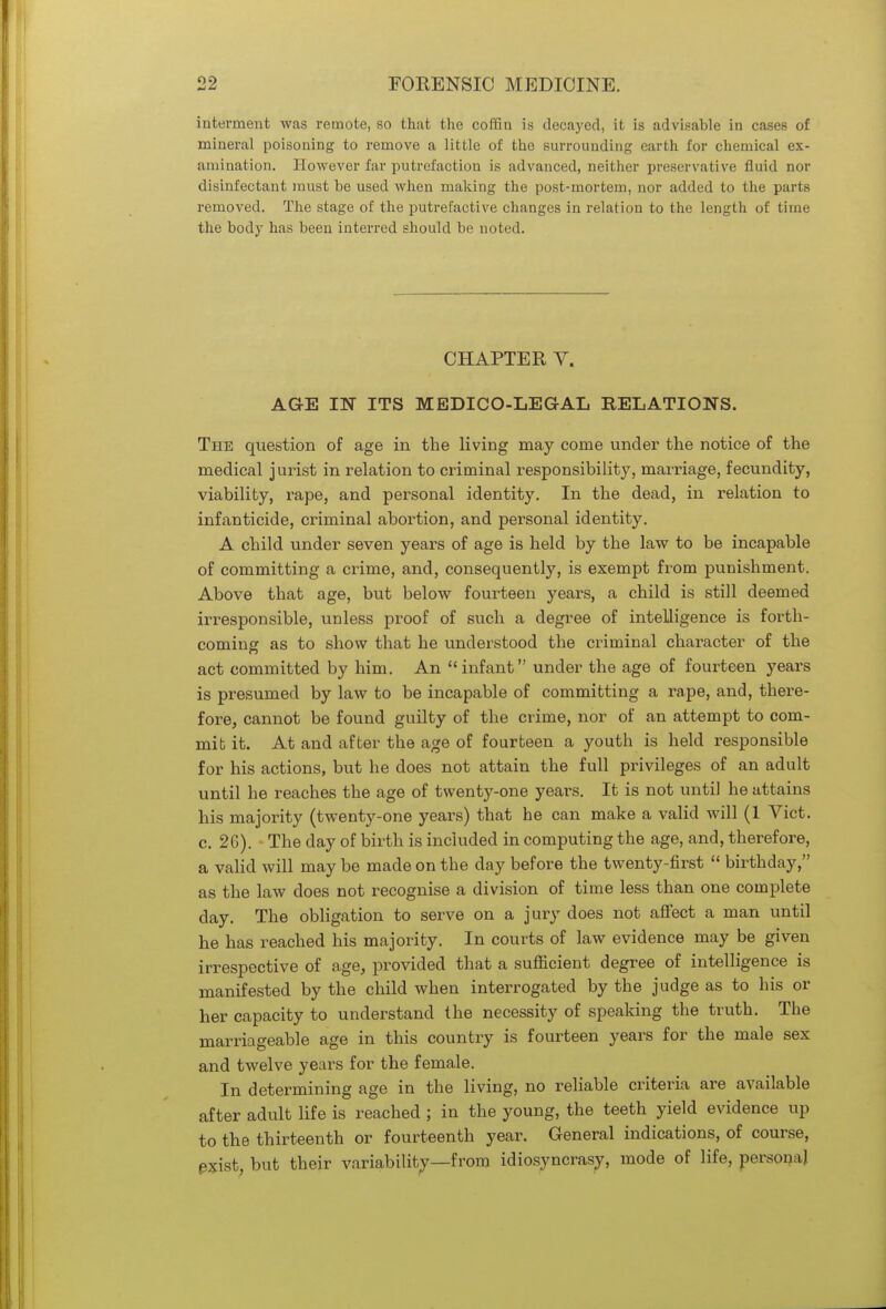 interment was remote, so that the coffin is decayed, it is advisable in cases of mineral poisoning to remove a little of the surrounding earth for chemical ex- amination. However far putrefaction is advanced, neither preservative fluid nor disinfectant must be used when making the post-mortem, nor added to the parts removed. The stage of the putrefactive changes in relation to the length of time the body has been interred should be noted. CHAPTER V. AGE IN ITS MEDICO-LEGAL RELATIONS. The question of age in the living may come under the notice of the medical jurist in relation to criminal responsibility, marriage, fecundity, viability, rape, and personal identity. In the dead, in relation to infanticide, criminal abortion, and personal identity. A child under seven years of age is held by the law to be incapable of committing a crime, and, consequently, is exempt from punishment. Above that age, but below fourteen years, a child is still deemed irresponsible, unless proof of such a degree of intelligence is forth- coming as to show that he understood the criminal character of the act committed by him. An infant under the age of fourteen years is presumed by law to be incapable of committing a rape, and, there- fore, cannot be found guilty of the crime, nor of an attempt to com- mit it. At and after the age of fourteen a youth is held responsible for his actions, but he does not attain the full privileges of an adult until he reaches the age of twenty-one years. It is not until he attains his majority (twenty-one years) that he can make a valid will (1 Vict, c. 26). The day of birth is included in computing the age, and, therefore, a valid will may be made on the day before the twenty-first  birthday, as the law does not recognise a division of time less than one complete day. The obligation to serve on a jury does not affect a man until he has reached his majority. In courts of law evidence may be given irrespective of age, provided that a sufficient degree of intelligence is manifested by the child when interrogated by the judge as to his or her capacity to understand the necessity of speaking the truth. The marriageable age in this country is fourteen years for the male sex and twelve years for the female. In determining age in the living, no reliable criteria are available after adult life is reached ; in the young, the teeth yield evidence up to the thirteenth or fourteenth year. General indications, of course, pxist, but their variability—from idiosyncrasy, mode of life, personal