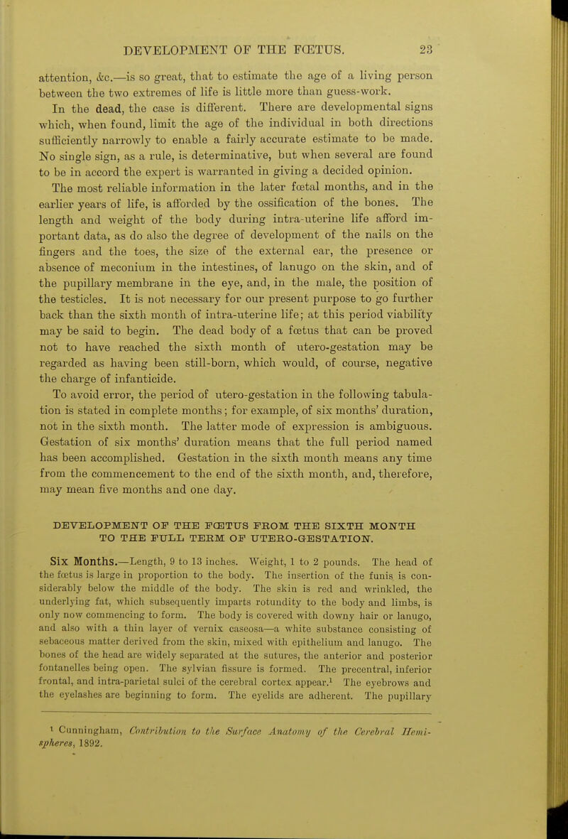 attention, &c.—is so great, that to estimate the age of a living person between the two extremes of life is little more than guess-work. In the dead, the case is different. There are developmental signs which, when found, limit the age of the individual in both directions sufficiently narrowly to enable a fairly accurate estimate to be made. No single sign, as a rule, is determinative, but when several are found to be in accord the expert is warranted in giving a decided opinion. The most reliable information in the later foetal months, and in the earlier years of life, is afforded by the ossification of the bones. The length and weight of the body during intra-uterine life afford im- portant data, as do also the degree of development of the nails on the fingers and the toes, the size of the external ear, the presence or absence of meconium in the intestines, of lanugo on the skin, and of the pupillary membrane in the eye, and, in the male, the position of the testicles. It is not necessary for our present purpose to go further back than the sixth month of intra-uterine life; at this period viability may be said to begin. The dead body of a foetus that can be proved not to have reached the sixth month of utero-gestation may be regarded as having been still-born, which would, of course, negative the charge of infanticide. To avoid error, the period of utero-gesbation in the following tabula- tion is stated in complete months; for example, of six months' duration, not in the sixth month. The latter mode of expression is ambiguous. Gestation of six months' duration means that the full period named has been accomplished. Gestation in the sixth month means any time from the commencement to the end of the sixth month, and, therefore, may mean five months and one day. DEVELOPMENT OP THE PCETTJS FROM THE SIXTH MONTH TO THE PULL TERM OP UTERO-GESTATION. Six Months.—Length, 9 to 13 inches. Weight, 1 to 2 pounds. The head of the foetus is large in proportion to the body. The insertion of the funis is con- siderably below the middle of the body. The skin is red and wrinkled, the underlying fat, which subsequently imparts rotundity to the body and limbs, is only now commencing to form. The body is covered with downy hair or lanugo, and also with a thin layer of vernix caseosa—a white substance consisting of sebaceous matter derived from the skin, mixed with epithelium and lanugo. The bones of the head are widely separated at the sutures, the anterior and posterior fontanelles being open. The sylvian fissure is formed. The precentral, inferior frontal, and intra-parietal sulci of the cerebral cortex appear.1 The eyebrows and the eyelashes are beginning to form. The eyelids are adherent. The pupillary 1 Cunningham, Contribution to the Surface Anatomy of the Cerebral Hemi- sj)liere8, 1892.