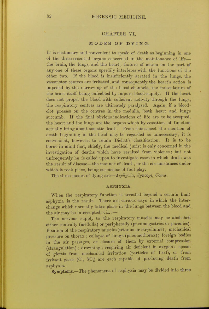 CHAPTER VI. MODES OF DYING. It is customary and convenient to speak of death as beginning in one of the three essential organs concerned in the maintenance of life— the brain, the lungs, and the heart; failure of action on the part of any one of these organs speedily interferes with the functions of the other two. If the blood is insufficiently aerated in the lungs, the vasomotor centres are irritated, and consequently the heart's action is impeded by the narrowing of the blood-channels, the musculature of the heart itself being enfeebled by impure blood-supply. If the heart does not propel the blood with sufficient activity through the lungs, the respiratory centres are ultimately paralysed. Again, if a blood- clot presses on the centres in the medulla, both heart and lungs succumb. If the final obvious indications of life are to be accepted, the heart and the lungs are the organs which by cessation of function actually bring about somatic death. From this aspect the mention of death beginning in the head may be regarded as unnecessary; it is convenient, however, to retain Bichat's classification. It is to be borne in mind that, chiefly, the medical jurist is only concerned in the investigation of deaths which have resulted from violence ; but not unfrequently he is called upon to investigate cases in which death was the result of disease—the manner of death, or the circumstances under which it took place, being suspicious of foul play. The three modes of dying are—Asphyxia, Syncope, Coma. ASPHYXIA. When the respiratory function is arrested beyond a certain limit asphyxia is the result. There are various ways in which the inter- change which normally takes place in the lungs between the blood and the air may be interrupted, viz.:— The nervous supply to the respiratory muscles may be abolished either centrally (medulla) or peripherally (pneumogastrics or phrenics). Fixation of the respiratory muscles (tetanus or strychnine); mechanical pressure on thorax ; collapse of lungs (pneumothorax); foreign bodies in the air passages, or closure of them by external compression (strangulation) ; drowning ; respiring air deficient in oxygen ; spasm of glottis from mechanical irritation (particles of food), or from irritant gases (CI, S03) are each capable of producing death from asphyxia. Symptoms—The phenomena of asphyxia may be divided into three