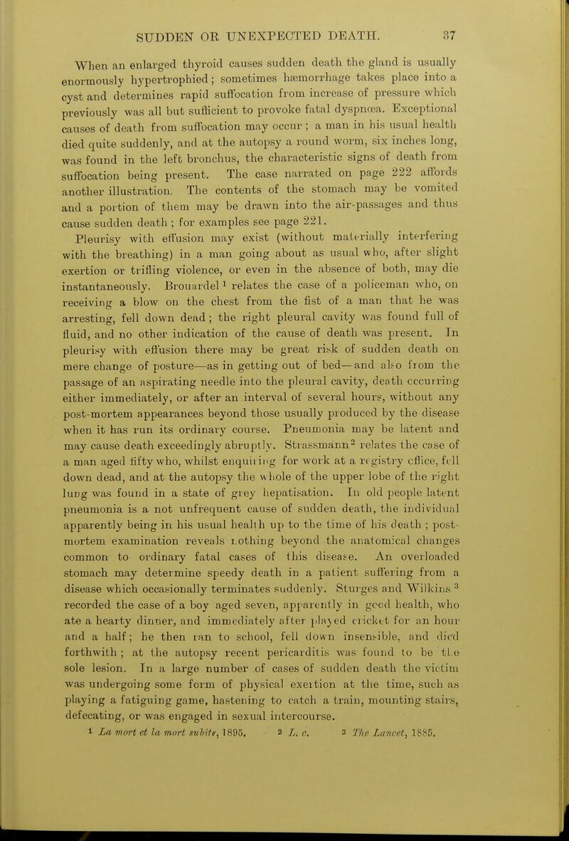 When an enlarged thyroid causes sudden death the gland is usually enormously hypertrophied; sometimes haemorrhage takes place into a cyst and determines rapid suffocation from increase of pressure which previously was all but sufficient to provoke fatal dyspnoea. Exceptional causes of death from suffocation may occur ; a man in his usual health died quite suddenly, and at the autopsy a round worm, six inches long, was found in the left bronchus, the characteristic signs of death from suffocation being present. The case narrated on page 222 affords another illustration. The contents of the stomach may be vomited and a portion of them may be drawn into the air-passages and thus cause sudden death ; for examples see page 221. Pleurisy with effusion may exist (without materially interfering with the breathing) in a man going about as usual who, after slight exertion or trifling violence, or eveD in the absence of both, may die instantaneously. Brouardel1 relates the case of a policeman who, on receiving a blow on the chest from the fist of a man that he was arresting, fell down dead ; the right pleural cavity was found full of fluid, and no other indication of the cause of death was present. In pleurisy with effusion there may be great risk of sudden death on mere change of posture—as in getting out of bed—and ako from the passage of an aspirating needle into the pleural cavity, death occurring either immediately, or after an interval of several hours, without any post-mortem appearances beyond those usually produced by the disease when it has run its ordinary course. Pneumonia may be latent and may cause death exceedingly abruptly. Strassmann2 relates the case of a man aged fifty who, whilst enquiring for work at a registry cflice, fell down dead, and at the autopsy the whole of the upper lobe of the right lung was found in a state of grey hepatization. In old people latent pneumonia is a not unfrequent cause of sudden death, the individual apparently being in his usual health up to the time of his death ; post- mortem examination reveals i.othing beyond the anatomical changes common to ordinary fatal cases of this disease. An overloaded stomach may determine speedy death in a patient suffering from a disease which occasionally terminates suddenly. Sturges and Wilkins 3 recorded the case of a boy aged seven, apparently in good health, who ate a hearty dinner, and immediately after plajed cricket for an hour and a half; he then ran to school, fell down insensible, and died forthwith ; at the autopsy recent pericarditis was found to be tl.e sole lesion. In a large number of cases of sudden death the victim was undergoing some form of physical exeition at the time, such as playing a fatiguing game, hastening to catch a train, mounting stairs, defecating, or was engaged in sexual intercourse. i La mart ct la mart .white, 1895. 2 L, c. 3 The Lancet, 1885.