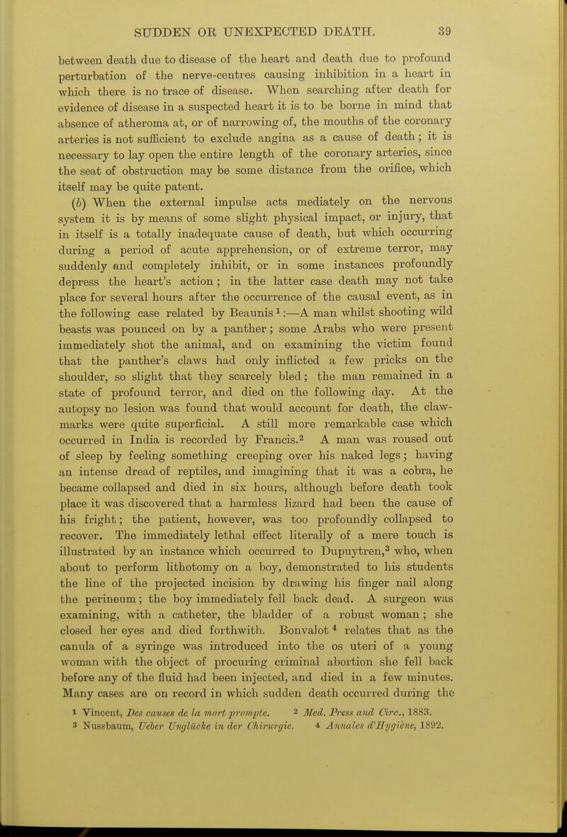 between death due to disease of the heart and death due to profound perturbation of the nerve-centres causing inhibition in a heart in which there is no trace of disease. When searching after death for evidence of disease in a suspected heart it is to be borne in mind that absence of atheroma at, or of narrowing of, the mouths of the coronary arteries is not sufficient to exclude angina as a cause of death ; it is necessary to lay open the entire length of the coronary arteries, since the seat of obstruction may be some distance from the orifice, which itself may be quite patent. (b) When the external impulse acts mediately on the nervous system it is by means of some slight physical impact, or injury, that in itself is a totally inadequate cause of death, but which occurring during a period of acute apprehension, or of extreme terror, may suddenly and completely inhibit, or in some instances profoundly depress the heart's action ; in the latter case death may not take place for several hours after the occurrence of the causal event, as in the following case related by Beaunis1:—A man whilst shooting wild beasts was pounced on by a panther; some Arabs who were present immediately shot the animal, and on examining the victim found that the panther's claws had only inflicted a few pricks on the shoulder, so slight that they scarcely bled; the man remained in a state of profound terror, and died on the following day. At the autopsy no lesion was found that would account for death, the claw- marks were quite superficial. A still more remarkable case which occurred in India is recorded by Francis.2 A man was roused out of sleep by feeling something creeping over his naked legs; having an intense dread of reptiles, and imagining that it was a cobra, he became collapsed and died in six hours, although before death took place it was discovered that a harmless lizard had been the cause of his fright; the patient, however, was too profoundly collapsed to recover. The immediately lethal effect literally of a mere touch is illustrated by an instance which occurred to Dupuytren,3 who, when about to perform lithotomy on a boy, demonstrated to his students the line of the projected incision by drawing his finger nail along the perineum; the boy immediately fell back dead. A surgeon was examining, with a catheter, the bladder of a robust woman; she closed her eyes and died forthwith. Bonvalot 4 relates that as the canula of a syringe was introduced into the os uteri of a young woman with the object of procuring criminal abortion she fell back before any of the fluid had been injected, and died in a few minutes. Many cases are on record in which sudden death occurred during the 1 Vincent, Bes causes de la mortprornpte, 2 Med. Press and Circ, 1883. 3 Nussbaum, Ucbcr Ungliiche in der Chirurgic. 4 Annales d'Hygiene, 18D2.