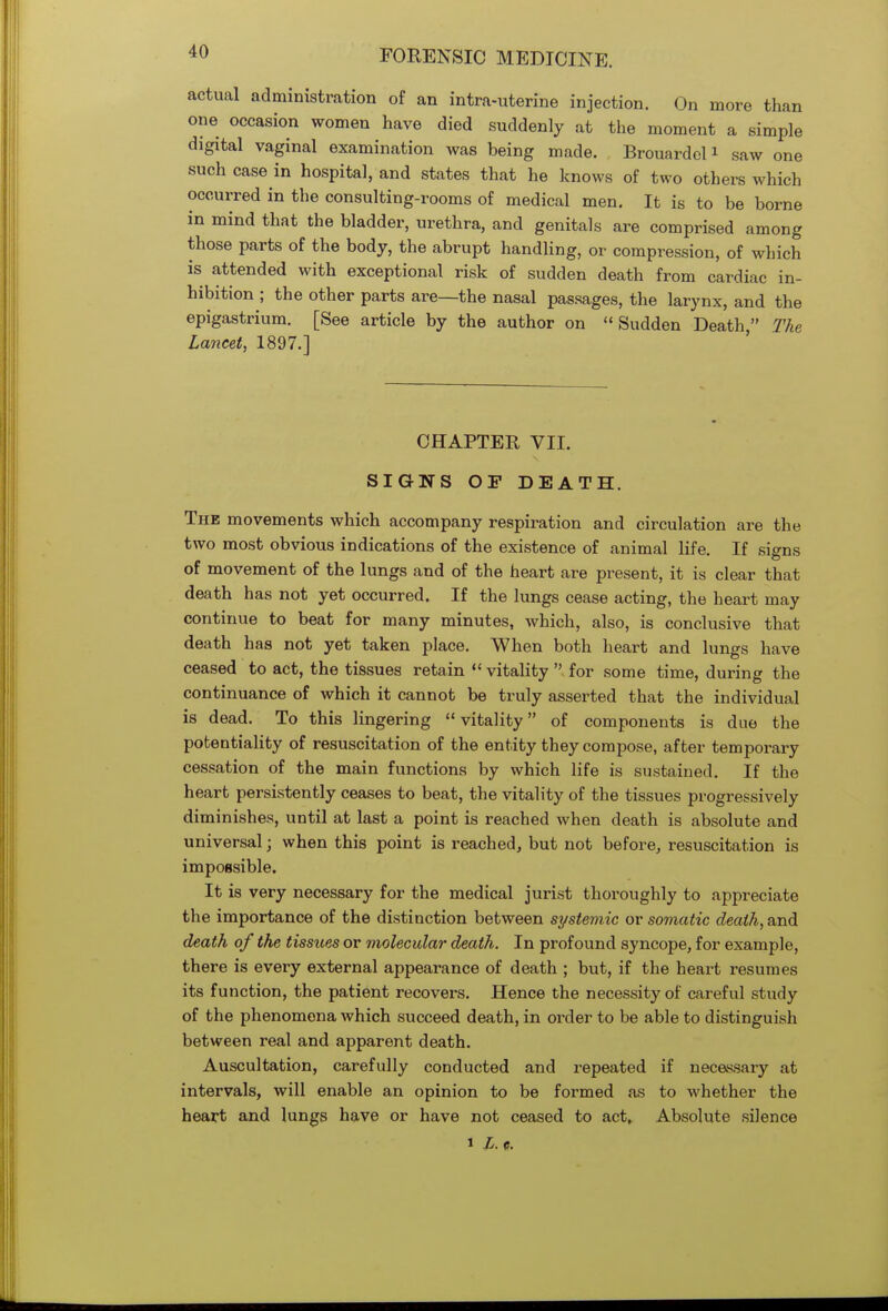 actual administration of an intra-uterine injection. On more than one occasion women have died suddenly at the moment a simple digital vaginal examination was being made. Brouardel1 saw one such case in hospital, and states that he knows of two others which occurred in the consulting-rooms of medical men. It is to be borne in mind that the bladder, urethra, and genitals are comprised among those parts of the body, the abrupt handling, or compression, of which is attended with exceptional risk of sudden death from cardiac in- hibition ; the other parts are—the nasal passages, the larynx, and the epigastrium. [See article by the author on Sudden Death, The Lancet, 1897.] CHAPTER VII. SIGNS OF DEATH. The movements which accompany respiration and circulation are the two most obvious indications of the existence of animal life. If signs of movement of the lungs and of the heart are present, it is clear that death has not yet occurred. If the lungs cease acting, the heart may continue to beat for many minutes, which, also, is conclusive that death has not yet taken place. When both heart and lungs have ceased to act, the tissues retain  vitality  for some time, during the continuance of which it cannot be truly asserted that the individual is dead. To this lingering vitality of components is due the potentiality of resuscitation of the entity they compose, after temporary cessation of the main functions by which life is sustained. If the heart persistently ceases to beat, the vitality of the tissues progressively diminishes, until at last a point is reached when death is absolute and universal; when this point is reached, but not before, resuscitation is impossible. It is very necessary for the medical jurist thoroughly to appreciate the importance of the distinction between systemic or somatic death, and death of the tissues or molecular death. In profound syncope, for example, there is every external appearance of death ; but, if the heart resumes its function, the patient recovers. Hence the necessity of careful study of the phenomena which succeed death, in order to be able to distinguish between real and apparent death. Auscultation, carefully conducted and repeated if necessary at intervals, will enable an opinion to be formed as to whether the heart and lungs have or have not ceased to act, Absolute silence i L. c.