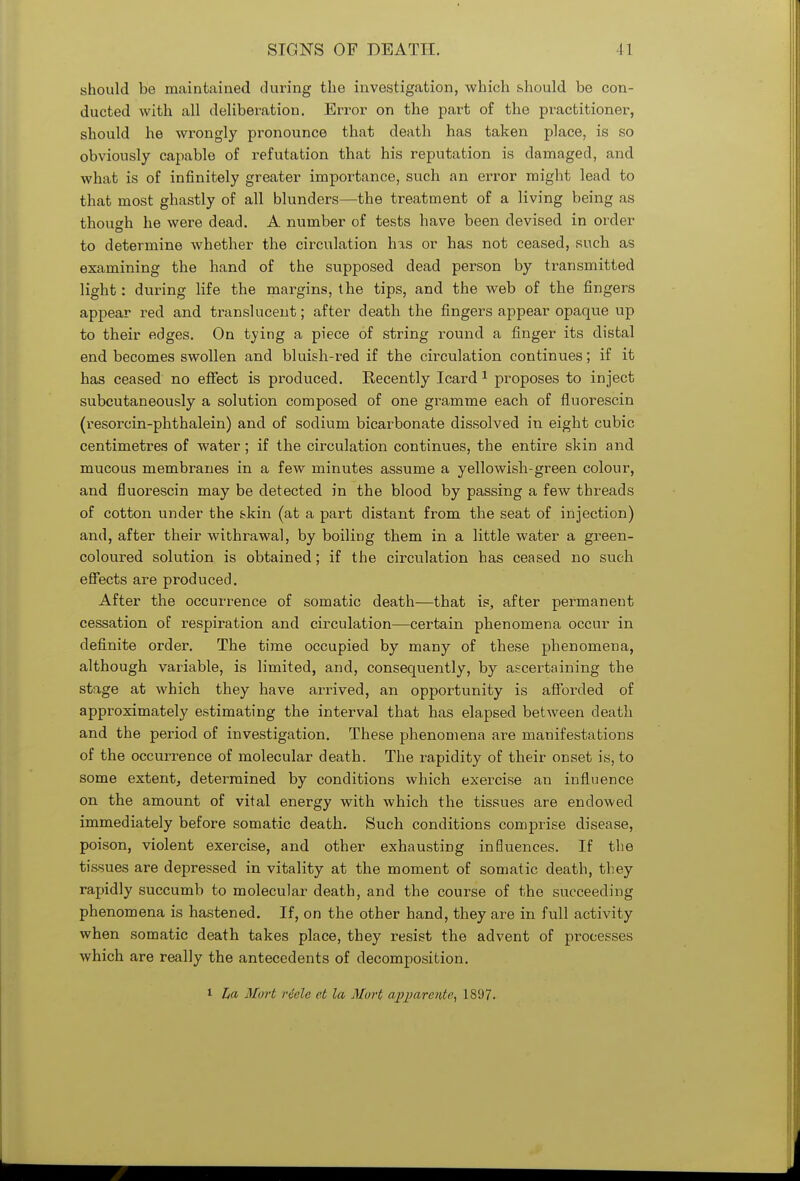 should be maintained during the investigation, which should be con- ducted with all deliberation. Error on the part of the practitioner, should he wrongly pronounce that death has taken place, is so obviously capable of refutation that his reputation is damaged, and what is of infinitely greater importance, such an error might lead to that most ghastly of all blunders—the treatment of a living being as though he were dead. A number of tests have been devised in order to determine whether the circulation has or has not ceased, such as examining the hand of the supposed dead person by transmitted light: during life the margins, the tips, and the web of the fingers appear red and translucent; after death the fingers appear opaque up to their edges. On tying a piece of string round a finger its distal end becomes swollen and bluish-red if the circulation continues; if it has ceased no effect is produced. Recently Icard 1 proposes to inject subcutaneously a solution composed of one gramme each of fluorescin (resorcin-phthalein) and of sodium bicarbonate dissolved in eight cubic centimetres of water; if the circulation continues, the entire skin and mucous membranes in a few minutes assume a yellowish-green colour, and fluorescin may be detected in the blood by passing a few threads of cotton under the skin (at a part distant from the seat of injection) and, after their withrawal, by boiling them in a little water a green- coloured solution is obtained; if the circulation has ceased no such effects are produced. After the occurrence of somatic death—that is, after permanent cessation of respiration and circulation—certain phenomena occur in definite order. The time occupied by many of these phenomena, although variable, is limited, and, consequently, by ascertaining the stage at which they have arrived, an opportunity is afforded of approximately estimating the interval that has elapsed between death and the period of investigation. These phenomena are manifestations of the occurrence of molecular death. The rapidity of their onset is, to some extent, determined by conditions which exercise an influence on the amount of vital energy with which the tissues are endowed immediately before somatic death. Such conditions comprise disease, poison, violent exercise, and other exhausting influences. If the tissues are depressed in vitality at the moment of somatic death, they rapidly succumb to molecular death, and the course of the succeeding phenomena is hastened. If, on the other hand, they are in full activity when somatic death takes place, they resist the advent of processes which are really the antecedents of decomposition. i La Mart riele et la Mart apparent?, 181)7.